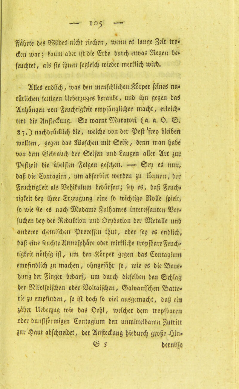 % $ä(jtte be$ ©tlbcs? nicfjt rieten, wenn eä lange 3^t tto» den mar; faum aber ifi bie $rbe fcurd) etwas Stegen be» feuchter, als fte ifjnen fogleid) mieber niedlich wirb. t ‘ % 'Jfflcö enblidj, was ben menfdjlidjen Körper feinet na» tötlidjen fettigen UebetjugeS beraubt, unb ifjn gegen baS 2fni)5ngen von $eucf)tigfeit empfänglicher macht, erleid)» tert bie 2lnjTedung. ©o warnt TOuratoti (a. a. 0. ©. 87.) nad)brüdlid) bie, welche pon bet <Pe|t ’f«h bleiben wollten, gegen bas Saften mit ©eife, benn man habe oon bem ©ebraud) ber ©eifen tmb Saugen aller 2frt jur ^e^jeit bie übclfren folgen gefehlt. — ©et) es mm, bafj bie (Eontagten, um abforbirt werben jtt tonnen, bec $eud)tigfeit als? 58e()ifulum bebürfen; fep es, bafj $cucb» tigfeit bep ifjtet ©rjeugung eine fo mid)tige Stolle fpielr, fo wie fte eä nad) tötabame ftulfjameö intereffanten 93er« fuchen bep ber Stebidtion unb örpbation ber Sttetalle tmb anberer d)emifd)en ^rocejfen tf)ut, ober fep es enbltd), baf? eine fetteste 2ftmofp^re ober witf(id)e tropfbare$eud)« tigteit notl)ig i(l, um ben Körper gegen bas (Sontagtum enwfinblich i« machen, ol)ngefa()r fo, wie eä bie 93ene» fcung ber ginget bebarf, um burd) bicfelbcn ben ©d)lag ber Sfiitolfoifchen ober 23oltaifd)cn, ©alvanifdjen Söatte* rie ju empfinben, fo ift bod> fo viel ausgemacht, tag ein äaljet Uebersug wie bas Oeljl, weld)er bem tropfbaren ober bunftfotmigen (Eontagium ben unmittelbaren Sutritt Siu* *£aut abfd;neibct/ ber 2fnftedung l;icbutd) gvoge J)in»