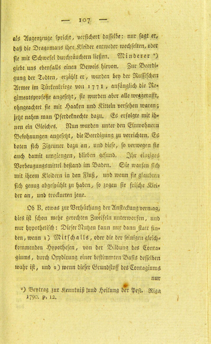 dg Sfugenjeuge fpricfjt, verwert bafletöe: nur fagt er, tag bie Bragomand ihre Kleiber entweber wedelten, ober fie mit ©chwefel butd)raud)ern Hegen. i n b e r e r *) gie6t und ebenfalls einen Beweis ^ieuon. 3^ Beerbt» gung bet lobten, ergabt et, würben bet; ber SRufftfcherx 2fr mee im Sürfenfriege von 1771, anfänglich bie Sie* gimentdprofcfjc angefeht, fie mürben aber nüe weggetafft, ßfjngead;tet fie mit ipaafen unb Mitteln verfemen traten; jefct nahm man ‘Pferbefnechte bagu. (Sd erfolgte mit ty« iien ein ©leides. 3?un mürben unter ben Einwohnern Belohnungen angefeljt, bieBeerbigung ju verrichten. Ed boten jtd) jjlgeunet bagu an, unb biefe, fo verwegen fie auch bamit umgiengen, blieben gefunb. 31)r einjiged Borbeugungdtnittel beftanb im Baben, ©£e warfen fld> mit ihrem Kleibern in ben $lug, unb wenn fie glaubten jid) genug abgefpühlt 511 haben, fo gegen fie fri|d;e Älei* ber an, unb troefneten jene. Ob B. etwas gur S3erf>utf>ang ber ‘Jfnfiecfung vermag, bied ift fd)on mehr geredjten Bmeifcln unterworfen, unb nur hppotljetifch: ©ieferSftufcen fann nur bann ffatr fin* ben, trenn \) S)? i t f d) a 11 d, ober bie ber fetntgnt gleid)* fommenben Jpppotljefen, von ber Bilbung bed Eonta» gittmd, burch öppbirung einer befhmmten Baftd beffelben wahr i|t, unb 2) wenn biefet ©runb(tojf bed Eontagiumd nur *) Vertrag jur fienntnif [unb Teilung ber <peft, 0Ugg 1790. p, 12.
