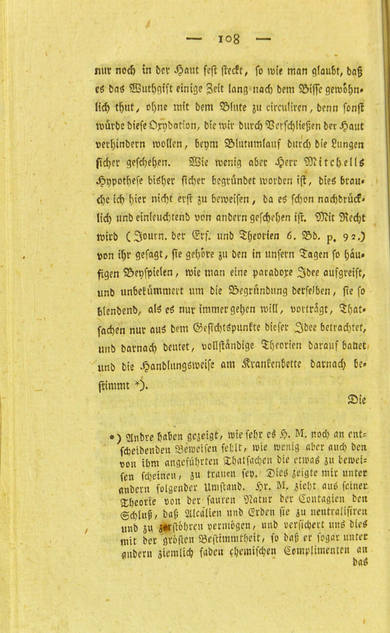 nur nocf) in bei* Jpaut feft (leckt, fo mie man glaubt, bafj c$ baö SBut&gift einige 3eit lang itad) bem ?öiffc geivofm» lief) tfjut, oljne mit bem SMute ju circuliren, benn fonft mürbe biefeöjcpbation, biemir burd)9Serfcf)(iefjenbetraut verhinbern tvo((en, betjm 2Mutum(auf burd) bie Hungen fidjer gefd)e!jen. Sßie wenig aber i?err tOiitctjelld Jpnpotbefe bisher fielet* begrünbet worben ijt, bieö brau* d)c ich f)ter nicht erft ju bemeifen, ba e<5 fchon nachbrücf* lid) unb ein(eud)tenb von anbern gcfcljeljen ifh 9)iit 9ied)t wirb (3ourn. ber Qürf. unb $heorten 6. 93b. p, 92.) von if)t‘ gefagt, fie gei/ore ju ben in unfern Sagen fo hau» figen Söepfpieten, wie man eine parabope 3bee aufgreift, unb unbekümmert um bie 93egrünbung berfefben, fie fo blenbenb, als cS nur immer gelten mid, vortrügt, Shat« fachen nur aus bem @efld)t$punkte b'iefer 3bee betrodjtef, unb barnad) beutet, vofiftänbige Sfjeorien barauf battet- unb bie ^anblungsweife am Krankenbette barnad; be» ftimmt Sie *) «Jtnbre haben gezeigt, tote fehl* e$ £>. M. nod) an ent= fcfcetbenben föenjeifeu fehlt, wie wenig aber nud> ben von ihm angeführten Xbatfadjen bie etwas ju bewet= fen fdjeinen, 31t trauen fep. ®teö seigte mir unter anbern folgenber Umftanb. S:r. M. sieht aue feiner Theorie von ber fauren 9?atur ber gontagten ben bafi Sllcatien unb erben fie 3u nentralifiren unb au jorftobreu vermögen, unb »erftchert und bieS mit ber grollen 93eftimmtl)eit, fo bab er fogar unter anbern stemltch fabelt cl)emifd;en gcmplitnenten an