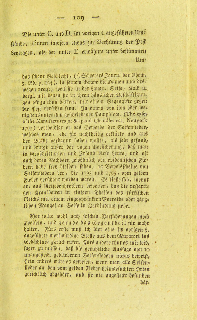 ftSnbe, tonnen infofern etwaö juv18erf)ümng bet W Peptragen, aIS ber unter E. ermahnte unter bejUmmten Um* PaS fcpöne ©cfcl)red)t, (f. ©dtfererSSourn. bet ©pem* 3. 23b. p. 124)/ in feinem Briefe bieSameuarup beS= wegen pfeift, weil fie in bet Sauge, ©eife, £alf u. bergl. mit beuen fte in iprcn pduSltcpen58efd)dfttgun= gen oft ju tpun patten, mit einem ©egengifte gegen Die ipeft vcvfepen fern. 3n einem von tpm ober we= nig|ienduntenpm gefcpriebenen 'PampPlete. (The cafes ofthe Manufactures of Scapand Chandles ect. Neuyork 1797) vertpcibigt er baS ©ewerbe ber ©etfenfteber,- wcUpeS mau, epe für nacptpetlig erflärte unb au$ ber ©tabt verbannt paben wollte, als fcpr gefunb, unb bringt auf et ber vagen «Berftcperung, baf man in ©ropbrittanien unb Srlattb biefe Seute, unb oft au cp bereu Iftacpbarn gewopttltd) von eptbemifcpett Jie= bern pabe frey bleiben fcpen, 10 23eweiSfd)eitie von ©eifeuftebent bep, bic 17.93 unb 1795/ 00m gelben gieber vevfd)ont worben waren, ©S liefe ftcp, mepnt er, auö 9ieifebefd)reibern bewctfen, baf bie peiiattis gen Äranfpeiten tu einigen itpeilen beb türftfcpen Sieicpb mit einem eingefcprdnffeniBorratPe obergdnjs Iid;en Mangel au ©eife in aserbtubung fiepe* 2Ber folltc wopl nad) folgen 93erftcperungen mocp zweifeln, unb g e r a b e b a S © eg e n tpe i l für mapt palten. $ürb erfle tmtf tcp pier eine tut vorigen 5* angeführte merfwürbige ©teile aub bem$»furatori inb ©ebäcptnif gurtet rufen, gürß anbere tpute» mir leib, fageu $u muffen, baf bie gertd)tlid)e Qluefage von 10 unangeffecft gebliebenen ©eifenfiebern nicptb beweifi, (ein anbreb wdreeb gewefeu, wenn man alle ©etfens fteber an ben vom gelben lieber peimgefudjten Orten gericptlid) abgeporf, unb fte nie angeftecft befunben pdf: