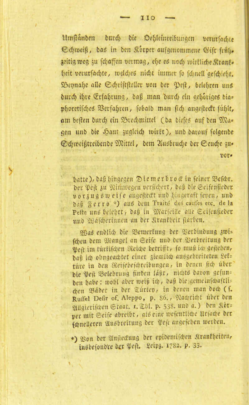iio Ittnfrrtnbcn bui'd) bie Oe^Ietnreißungcn \>crutfnd>tc ©djmetfi, b<»ö in ben Körper angenommene Ci)ift früh* $ jeittgroeg ju fc^affcn vermag, et;e cs nod) mirflicheÄranf» beit veturfadjte, roeldjeS nid)t immer fo fd)ndl gefdjieljr. Sßepnahe ade 0d)rift|Mer von ber «pefl, belehren un$ buvd) ihre Erfahrung, baß man burd) ein gehotiges bia» phorettfd)eS Verfahren, fobalb man fid) angefteeft füf)lt, «m beften burch ein 95ted)mittel (ba biefed auf ben SDia* gen unb bie Jpaut ä«glctd) ivirft), unb barauf folgenbe ©djiveifjttei&enbe Mittel, bem 2(us6rud)e ber@eucf)e ju» , . ’ vor» hatte), bafj hingegen Stent erbrocE in feiner 93efcbr. her fpeft 31t Vttfnvegeri verwert, bah Die Scifenftcbet »ovjugewetfe angefieeft unb Ijingeraft feren, unb bah Serro *) ailS bem Tvaite' des caufes ete. de la Peite un$ belehrt, bap in Viarfetlle alle Scifenfieber unb ößafc&ertnnfc'n an ber ^ranfhett fiarben. enblich bie Söemerfung ber Verb'tnbung 3tiu- fd)en bem Mangel an Seife unb Der Verbreitung ber «Pe(t im turfifd)en öieiepe betrifft, fo mujj id> geftehen, baff ich obngeachtet einer jtemlich außgebreiteten Sef= tüve in Den SÄetfebefchretbungen, tn Denen ftd> über bie ipeft Belehrung finden Iaht, nichts Davon gcfun= ben hnbe: ivohl aber tveip id), baff bie-gememfdjaftlU d)cn S3dber in ber dürfen, in Denen man Doch (f. Ruffel Defir of. Aleppo, p. sö.,•91fld)rid)t über Den SlUgierifchen Staat. 1.2:1)1. p. 538. unb a.) Den &6r= per mit Seife abreibt, alöetne tvefentlicbe Urfache ber (chneUeren SlüSbreitung ber ipeft angefehen werben. *) Von ber Slnftecfnng ber epibemifchen .ftranfheitcit, tnbbefonbre ber iPeft. Seipj. 1782. p. 33. 1