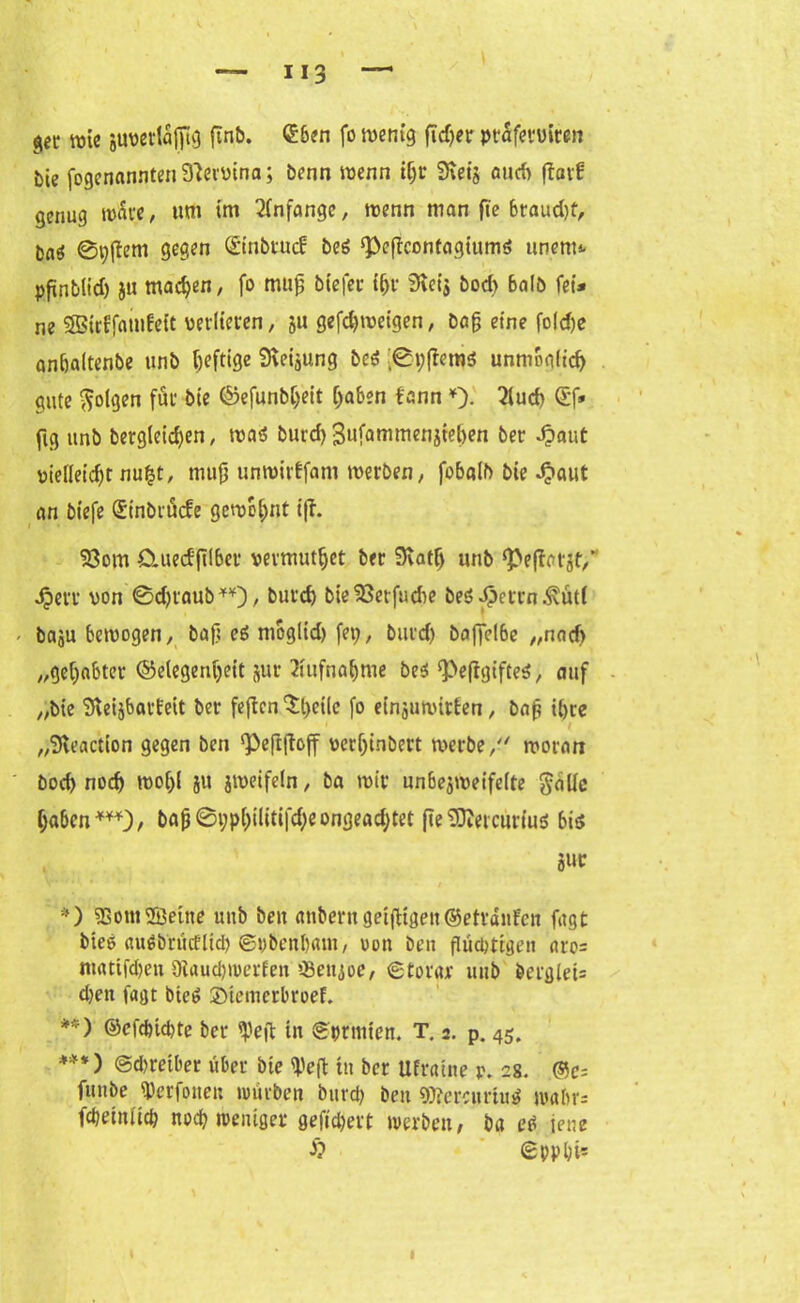 get wie juverläfttg ftnb. (Eben fo wenig fidjer ptäfevviren öie fogenanntenfftervina; benn wenn tf)r Sveij aud> ftarf genug wäre, um im Anfänge, wenn man fie braud)f, baö ©tyflem gegen ©inbtud: beö ^eficontagiumd unent* pftnblid) ju machen, fo muß btefer ißr 3icis bod) halb fei* ne SBirffatnfeit verlieren, ju gefcfjweigen, baß eine fo(d)e anbaltenbe unb heftige 9veijung bei ;0t;frem$ unmöglich gute folgen fui* bte ©efunbljeit (jaben i'ann *). 2lud> Qcf* fig unb bergleicf)en, wai burd) Bufammcnjieben ber Jpaut vielleicht nu£t, muß unwirffam werben, fobalb bie d?aut an biefe (Stnbiöcfe gewohnt tfi. 53otn Cluecf ftlber vermutfjet ber 9vatf) unb ^eflatjt/ Jjerr von ©djt'nub, burd) bteSSetfudie be$ dpctrn .^üt( / baju bewogen, baß eö niogltd) fei;, burd) baffelbe „natf> „gehabter (Gelegenheit jur 2iufnaf)me be*‘PefigifteS, auf „bte SveijbarEeit ber feften Xt)eilc fo einjuwitien, baß tl)te „Steaction gegen ben ^Peftftoff verljinbert werbe, woran bod) noch woi)l ju jweifeln, ba wir unbejweifelte golle ijaben***), baß0i;pl)tlitifd)eongead)tet fie SDvetcuriuö bis Jur / *) 23om2öeine unb ben anberngeiftigen©ettdnfen fugt btee augbrütfltd) ©pbenbam, von ben flüchtigen aro= matifdjen 5Äaud)werfen tBettjoe, ©torar unb berg(ei= d)en lagt bieö ©tetnerbroef. **) ©efcfcid)te ber tpeft in ©prtnten. T. 2. p. 45. ***) ©dwetber über bte tye|t tu ber Ufratne p. 28. @e= fiutbe Verfonen würben burd) ben gftercuriutf tvalu'- fdieiniid) nod) weniger gefiebert werben, ba et* jene £ ©pp hi*