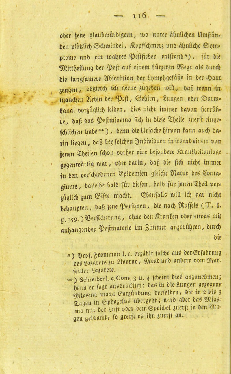 ober jene glaubmürbigetn, wo unter di(jn(id)eri Umjtart» ben plofjlid) ©chwinbel, ^opffdjmerj unb ähnliche ©pm* ptomc unb ein wahres ^eftfieber entfranb*), für bie fjftittfjeilung bcr <Peff auf einem fürjeren SSSege als burd) bie langfamere 2lbforbtion ber SpmphQtf&fie in bcr £aut jeugen, oögietcf? tef> gerne jugeöen wtfl., ba§ wenn in njaiieften Sitten ber tpcft, ©efjitn, '2ungen ober SSarm» fanal vorjitglid) leiben, bies nid)t immer bauen bertul)» ve, bofj baö ^efimiaöma ftd) in biefe ^beile juerjt einge* fd)lid)en habe**)/ benn bie Urfae&e hieuon Bann and) ba» tin liegen, bafj fcepfolchen^nbiuibuen inivgcnbeinem uon jenen feilen fö011 ttor&et eine Konbere ßranfheitanlage . gegenwärtig mar, ober Darin, bajj bie ftd) nicht immer in ben verfd)iebenen Spibemien gleiche 3^atur beö <£onta* giuniS, baffelbe halb für biefen. halb für jenen $&eil uer* juglid) jum ©ifte macht. Ebenfalls will ich 9ar nicht behaupten, bah jene «Perfonen, bie nad) Muffels (T. I. p 3<;9 )$3eiftd)erung, ohne ben Oranten ober etwas mit anbangenbet ‘Pejfmaterie im Bimmet anjurüljren, Durch bie *) ^Jrof. Stontnton l. c. erzählt folcbe auö ber Erfahrung beö2aj«vet*äu Siuovno, «Ofeabunb anbere uom3)iar= feiller gajarete. #0 Sehre berl.c.Cons. 3 u. 4 fdjeint bteö anattnebmen; beim er fagtaußbrüceUd): b«6 m Die Sungen gezogene gifia^ita mad)t (?ntiüubung berfelben, Die tn 2 bi* 3 3-agen in ©p&ttjefos übergebt; wirb aber bae SWtflfc nur mit ber Jiuft ober bem@peichel iuerfl in ben m~- gen gebracht, fo Steift eS Um 5«ev(t an.
