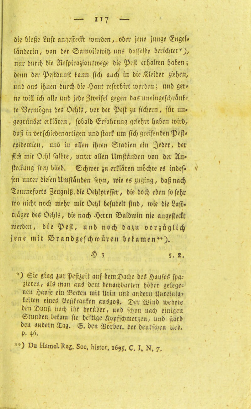 Die bloße 2uft an^cfrocft mürben, ober jene junge ®ngc(» lanberin, von ber ©amoi(o(vt| uns baßelbe berichtet*), nur buvd) bie 9u’fpirajton'jtvege bie <Peff erhalten f)a6en; benn ber (Peftbunff fann ftd> auch in bie Kleiber sieben, uub aus ihnen burdj bie .§aut reforbirt mevbcn; unb get* ne und id) ade unb jebe Steifet gegen baS unetngefchrünf* te Vermögen bes OeijfS, vor ber *Peff ju fiebern, für un» gegrünöet erfrören, fobatb (Erfahrung gelehrt haben tvirb, baß inverfd)iebenavtigen unbffarf um ftd; gveifenben 'Pefl* epibemien, unb in aden ihren ©tabien ein 3pbcr, ber ftrb mit Öc(jl faI6te, unter aden llmftünben von bet fledung frei; blieb, ©chtvev ju erklären mochte eS inbef» fen unter biefentimßänben fet;n, ivie es juging, baß nach Sourneforts 3eugniß. bie Dehiprefler, bie bod; eben fofehr tvo nicht noch mehr mit Oet)l befubelt ftnb, tvie bie £aff» träger beS Oef>Iö, bie nach Jpetrn 95albtvin nie angeßeeft iverben, bie ‘Peft, unb nod) baju vorjüglid) jene mit Söranbgefchwüren befamen**). , -b 3 §. R. « ,/*»• • * • ) @ie ging jur ^eftjeit auf &em$acbe bei? üpaufcö fpa- äieren, als man auö bent benachbarten höher gelegen iten ^iaufe ein Setten mit Urin unb anöern Unreintg* fetten eines ^eftfranfen auSgoß. 2)er 2ütnb »vehete ben ©unft nach ihr herüber, unb fchon nad) einigen ernnöen befam |ie heftige Äopffchmer^en, unb ßarb ben anbern &ag. ben Surber. ber bentfdjen ueb. p. 46.