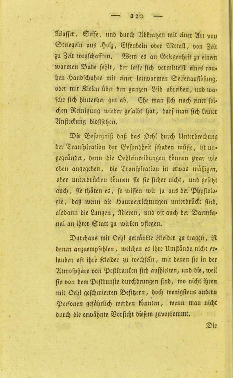 SfficifTer- ©eife, unb burd) ?r6Ftarj,en mit etnet* 2frt von ©tt'iegeln aus Jbofj, Elfenbein ober SRetall, von 3eit 2» Bett tt>egfd>offtcn. 2Bem es an Öeiegenljeit ju einem marmen Sabe fei)lt/ ber laffe fid) vermittelft eines rau» flen JpanbfdjufleS mit einer (aumavmen ©cifenauflofung, ober mit Bleien über ben ganjen Ueib abteiben, unb ma» fd)e fld) ffluterljev gut ab. ©je man fid) nad) einer fol» d)en Reinigung miebet gefalbt (;at, barf man fld) feiner 2fnflecfung biofjfefjen. Sie Seforgnifj bnfl bas Deffl burclj ltnferbred;ung bev 'Sranfpiration ber ©efunbfleit fd)aben muffe, ift un» gegrünbet, benn \bte Oetfleinreibungen tonnen jmar mie eben angegeben, bie £ranfptration in etmaS mäßigen, aber untetbvucfcn tonnen fle fle ft'd)et nid)t, unb gefegt aud), fle träten es, fo miffen mir ja aus ber Pf)t;ftolo» gie, baß menn bie J5autoettid)tungen unterbriieft ft'nb, aisbann bie Sungen, Vieren, unb oft aud) ber Sarmfa» nai an iijrer ©tatt ju mitten pflegen. Surd)aus mit Oelji getränfte Leiber jtt tragen, ift benen anjuempfefflen, meieren es ifjre tlmßänbe nid>t er» läuben oft ifjte Kleiber ju medjfefn, mit benen fle in ber 2ftmofp(>äre von Peftfranfen fld) aufseiten, unb bie,meil fle von bempefrbunße tutcfcbrungen flnb, mo nieflt tflten mit -Deijl gefdjmietten Seffern, bod) menigfleuS anbern Perfonen gefäfnlidj merben tonnten, menn man niefjt burd) bie ermähnte 23orfld)t biefem juootfommt. Sie