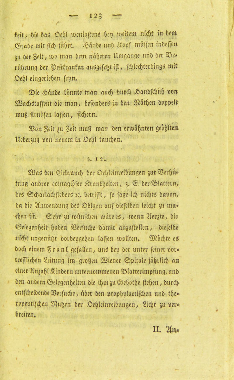 , r feit, bte 6a5 Oe&t -mcnigffenö bet; weitem ntdjt in betn ©tabe mit (Id) fiifcrt. pänbe unb Äopf muffen inbcjfert 51t ber Seit, tvo man betn näheren Umgänge unb bet 5ö?» * röljrung ber pejrfvanfen ausSgefeljt ifl, fd;led)terbing5 mit De(;l eingerieben fct;n. Sie Jpanbe formte man aud) burd) J?anbfd)uf) von SBadtsStaffent bie man, befonberS in ben S?atf;en boppeiC mujj firniffen (affen, ftdjern. 93on Seit 311 Seif mufj man ben evtvSljnten geol;lten Ueberjug von neuem in Del;l taud;en. §. 12. / 3ßaS ben ©ebraudj ber Deljleinretbungen jur S3etl)u» fung anbrer co'ntagiofer ^ranfljeiten, 3. <5 ber flattern, be$ ©<f)ailad>fiebetö tc. betrifft, fo fage id) nid)ts5 bavon, ba bie 21mvenbung be$ Obigen auf bt'efelben leid;t 31t tna» d)ett ift. 0ef)r 51t tvunfd;en tvdreeS, tvenn Siebte, bie ©elegenljeit (;aben 33erfuc&e bämit anjufteflen, biefeibe uidft ungenützt vorbepge[)en (affen trollten. od>te es» bod) einem ftranf gefallen, un$ bei; ber unter feiner vor» trefflichen Leitung im groben SBiener 0-pitale ja^rlid) an einer tfnjaltl Ambern unternommenen glatterimpfung, unb bpn anbernGelegenheiten bic il;m ju©ebotfce fielen, butd) entfd)eibenbe$3erfudie, über ben pvopbpiactlfdjen unb tlje* ropeutiJd;en Slutjcn ber Oet)leinreibungen, Sidjt 311 ver* breiten. 1 II. tfn. \ /
