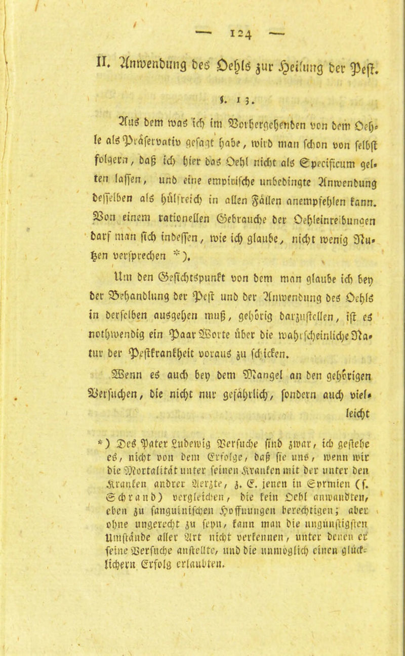 II. 2(nment)iing Dej)lö $ur Reifung fcer 93efT. f. 13. 2fus bem mag (cf) tni SQorbcrgcljenben von bem Oelj* le a!$ (Pi<$fervntiv qefa^t f;abe, rnitb man fdion von felbft folgern, bafj td) ()ier bog -Oel)( nidtt alg 0pedficum gel» ten (affen, unb eine empt&ifcf)e ttnbcbiuqte 2lnmenbung bejfelben alg hfilfreid) in allen fallen anempfelffen fann. 33on einem rationellen ®ebraud)e ber öe^leinreibuncen barf man (Td) tnbeffen, mie id) glaube, nid;t tpenig 9?u« |en perfpred)en *), 1 Um ben ©eftdjtöpunft von bem man glaube idj bep ber 95?ljanblung ber Q>eff unb ber 2lmvenbung beg Oet)lö in berfclben auögeljen mujj, gehörig barjuffcllen, ift es not[)iuenbig ein ^aar Sorte über bie maf)ifd)einlicl;eüta» tur ber ^fUranf^eit vorauf ju fd;icfen. Senn eg aud) bep bem Mangel an ben gehörigen 58erfud;en, bie nid;t nur gefahrlieh/ fonbern aud; viel* leicht *) 35eg fpater Suberoig 2>erfud)e fiitb 311'ar, üb gefiehe e$, nicht von bem erfolge, baft ft'e tute, »penn nur bte TRortalitat unter feinen jlranfcn tntt ber unter beit Äranfeit anbrer Qletßte, 3. (£. jenen in igvrmicn (f. ©cbranb) vergleüben, bie fein £eb( anivaitüten, eben 31t fangutnifcben Hoffnungen berechtigen; aber ohne ungered)t 3tt fepn, fann man bie ungnufugfren Umffcinbe aller 3lrt nicht verfemten, unter Denen er feine fBetfitcpe «nftellte, unb bte unnioglid) einen gltüf- licbern erfolg erlaubten.