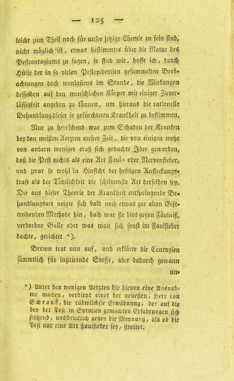 (eid>t jum $f;ei( nod) für unfre jcijige (E&entfi ?u fein fin&, nid)t mogticf) 'ij!, etmaS bcfltmmtrö über Me Statut’ be« «Peffcontagiiimö ju fagen, fo ftnb mit, l>cffe td), burdj jrjü^fe bet in fo fielen ‘Peftepibemien gefammelten $5eo6< aebtungen bod) mentgftenS tm ©fanbe, bie SSBitfungen befleißen auf ben mcnfdjlidjen ^oiper mit einiger Buvet* laffigbett angeben ju fonnen, um hieraus bie rationelle Söeljanblungbiefer fo gefürchteten Äranff)eit ju beftimmen. 37110 ju [)enfd)enb mar jum ©djaben bet- ^ranben bet; ben tneiften 2ierjten unfret 3dt, bie von einigen mehr von anbern tveniger crajj ftd) gebad)te 3bee gemorbett, bajj bie ^eft nichts als eine 2lrt §auli ober 37etvenfieber, unb jtvar fo mo()l in J?inftd)t bei* heftigen 2(n|tecfung$« fraft als bet $botlid)feit bie fd>ltnimfre 7frt berfelben fcp. Sie aus biefer Theorie ber Ävanfljeit entfpringenbe 93e* hanblungSart neigte ftd) halb nod) etrnaS gar alten ©ift* treibenben $Diet(jobe ()in, halb tvnr fie bloS gegen $aulni§, verborbne ©alle ober mas man fiel; fonft im §au!fteber bnd)te, geridjtet *). S&rcron trat nun auf, unb erflarte bie Sontagien fammtlid) für injititenbe ©toffe, aber baburch gewann un» i ! \ *) Unter ben wenigen Siebten bie hievon eine 2tuSnab= nte machen, verbient einer ber neueften, S?en von ©ehran6, bie rühmltdtfte Erwähnung, ber auf bte he» ber ^eje tu ©prmten gemachten Erfahrungen (id> jilü^enb, nadjbrüceitch gegen ÖieSWepnung, als ob bte W nur eine 31 rt Saulfieber fei;, ftreitet.
