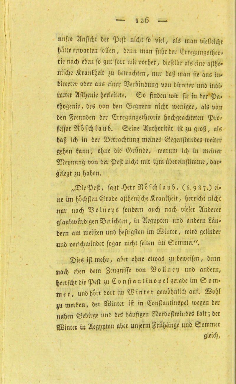 ltnfre 2fnftd)t tev <£eft nidjtfo viel, o(i man üfeffcfrfjt fcatte erwarten foflen, benn man fuijrbcc €mgun$ö^eo» rie nad) eben fo gut fort mie vorher, biefelbc als eine afthe» nifdje ^ianff;eit ju betrauten, nur tag man fte aus in* birecter ober aus einer 53etbinbung von birecter unb fnbi» rectet '2(jU)ente (jerlettete. 0o finben mir fie in ber’^a* tljogenie, be$ von ben ©egnern nicht meniger, als von ben ^veitnben ber (£iregimgßt(jeone ^d)gead)teten ^to- feffor Svofd) laub. 0eine 2futhorttät ifijugrofj, als baß ich in ber S&etraditung meine» ©egenftanbes meiter gehen fann, o(jne bte ©tünbe, marurn ich in meiner tOictjnung von ber ‘Peß nicht mit ihm vibereinftimme, bar* gelegt ju haben. „®te , fagt 3?err 9i o fch (a u 6, C 5. 9 8 70 et» ne im l;bd)ßen ©rabe öfthenifdje Trautheit, hertfcht nicht nur nach S3olnei;$ fonbern auch nach vieler Anbeter glaubmnvb'gen Berichten, in Aegypten unb anbern Säu- bern am meiften unb heftigften im Sinter, mtrb gclinber unb oerldyannbet fogar nicht feiten im ©ommer. ©ieO tft mehr, aber ohne etmas ju bemeifen, benn nad) eben bem 3eugni|Te von 53 oll net) unb anbern, herrichtbie 'Peft ju €onftan11nopelgerabe im 6om= m e r / unb hört bort im Sinter gemohnlid) auf. So()( ju werfen, ber Sinter ift in Sonftanttnopel megen ber naben ©ebirge unb beS häufigen 9?orboftmtnbeS falt; ber Sinter in Aegypten aber unjerm Stül;iinge unb ©ommec gleich/