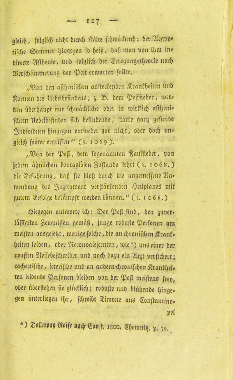 glctd), folglich nidjt burd) ÄÄlte fämdwnb; ber 5Ccgt?p* tifd)e ©ommer hingegen fo tjeig, baß man oon iljm in» birecte 2f|tfjenie, imb folglfd) bet: (Stregungst&eorie nad) 9Serfd)limmevung bet !Peft ermatten feilte. ,,«8on ben afH)enifd)en anfiecfen&en ßranfjjeiten unb formen be$ Uebelbeftnbenö, 5. 25. bem $ef!fte6er, wer- ben überhaupt nur fd)wadjlid)e ober in wirHid) afibent» fd)em Uebelbefinben fid) befinbenbe, tfdrfe gan$ geftuibe Snbiotbuen hingegen entroeber gar nid)t, ober boef) un* gfetd) fpäter ergriffen  (§. 1069). „23on ber ‘Pcfi, bem fogenaunten f^autfieber, von jebem aplidjen fontagiofen Suftanbc M)rt (§. 1068.) bie Erfahrung, ba£ fte blojj burd) bie nngemeffene 2fn» wenbung beö ^njitatncnt oerfrarfenben .peilplanes mit gutem Erfolge beimpft werben fonnen. Cj. x 06 8.) dpiegegen antworte id): ©er <Pe|t ftnb, ben juper- (afftgften geugnifien gemäß , junge robtifte ‘Perfonen am weißen auägefefct, wenige foldje, bie andjronifcfeen^ranE« feiten leiben, ober üKeconoalefcenten, wie*) unöeiner ber neuflen Steifebcfdjreiber unb nodj baju ein 7(rjt perftdjert; cadjectifc^e, icterifc^e unb an anbern-djronifcfyen ^rangel- ten leibenbe ‘Perfonen bleiben von ber <Peft meitfenö fret;, ober überfielen fte glücflid); robufle unb blüfoenbe hinge- gen unterliegen ißr, fdjreibt Simone aus Sonftantino» pe( *) Mmn Steife fconft; is'co. <£$emntg. ». 39. 1