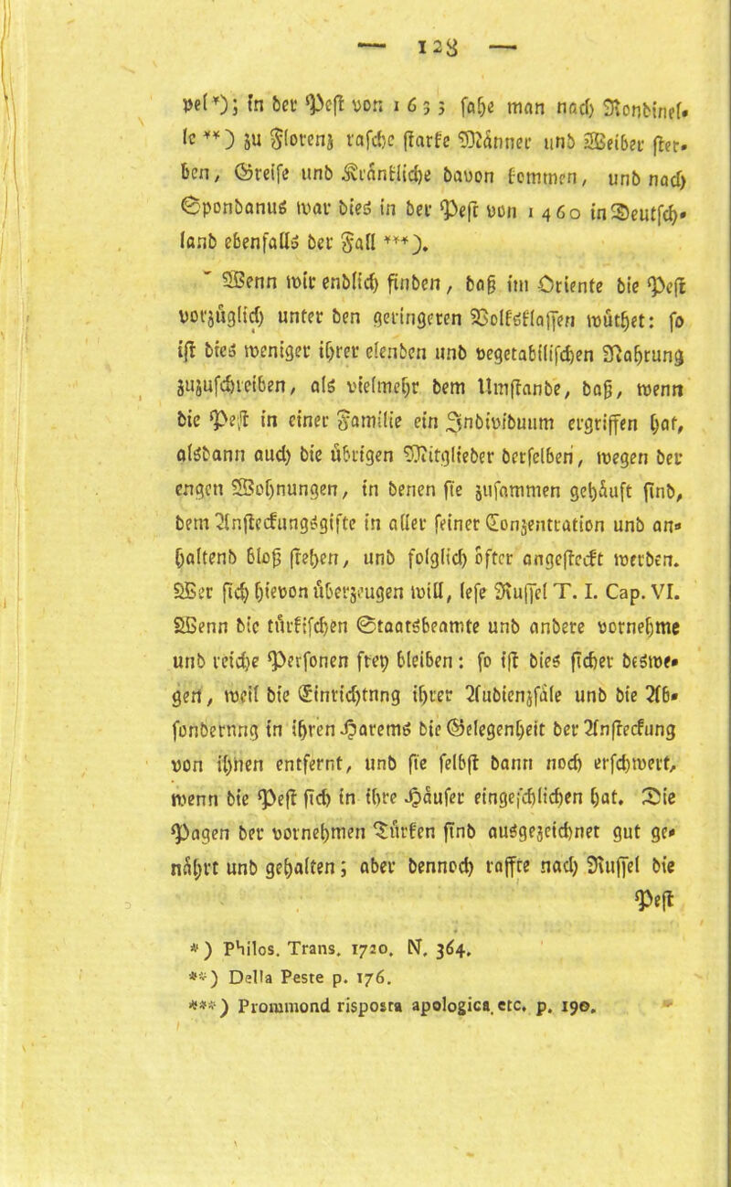 I 23 —■ wl*)j In bet <PefI von i 6 5 j fahe mfln nad) «ttorjbinel* lc **) 5U flöten* rafdje jtarfe Sännet- unb Seiber fter* bcn, ©reife unb £r&n@t$e bavon fommen, unb nad) Sponbanuö war bceö in bee Pefr von 1460 inSeutfch* lanb ebenfall» bei §all ***). ' Senn mir enb(td) fxnbcn, bafj im Oriente bie «Pejl vofjöglid) unter ben geringeren SBolföflaffen mutzet: fo i(l bie5 weniger ihrer elenben unb vegetabilifthen Sftafjrung 3ujufd)ieiben, als vielmehr bem Uinftanb'e, bafj, wenn bie *Pe;t in einer Familie ein ^mbwibuum ergriffen ()af, alSbann aud) bie übrigen Sttitglieber berfelberi, wegen bei* engen Sohnungen, in benen fte jufattimen gehäuft ftnb, bem 2inftecfungSgiftc in aller feiner donjentration unb an« haltenb blofj freien, unb folglich öfter angefteeft werben. Ser ftd) l)ievon überzeugen will, lefe Muffel T. I. Cap. VI. Senn bie türfifdjen Staatsbeamte unb anbere vornehme unb reiche ‘Perfonen ftep bleiben: fo ift bies freier bcSwe» gen, weil bie (Jinttdjtnng il)rer 2fubienjfäle unb bie 216* fonbernng in ihren JparemS bie ©elegenljett ber2lnftecfung von il;nen entfernt, unb fte felbft bann nod) erfchwert, wenn bie ‘Pefl fleh in ihre Raufer eingefchlichen hat. Sie <Pagen ber vornehmen ‘Surfen ftnb auSgejeichnet gut ge* unb gehalten; aber benned) raffte nad) Muffel bie W #) Philos. Trans. 1720. N, 364. •*) Deila Peste p. 176. ***) Proramond risposra apologica. etc. p. 190.
