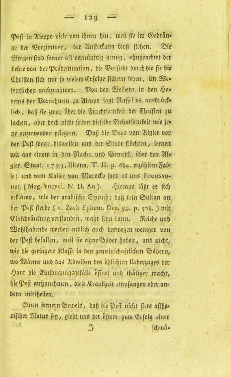 <pe(r tn Aleppo t>tclc von tijnen f)tn, tveil fie im (Sebrin^ ge fcet SBörifmnier, ber 2(nj?ecfung bloß flehen. £ie ©roßen ftnb ferner oft vernünftig genug, o[;ngead'tet ber üeßrevon ber^rabeftination, bie 93otfid)t butcfybie fie bte griffen ftd) mit fo vielem Erfolge fidu’tn fe(>en, tm 2Be- fentlicfjen nod)jiml)men. 93on ben SBeibern in ben Qa« rem$ ber 33orne[)men ju Aleppo fagt 9iu|fel e£ auSbrücf* lid), baß fie jtvflv über bie gurdjtfomfeit ber £()riflen ju ladjen, ober bod) nid)c feiten biefelbe 2?efuitfam£eit tvie je* ne onjutvenben pflegten. ©aß bie ©ejvon Algier vor ber <Pe(l fogor 6iötveilen aus ber 0tabt flüchten, lernen mir anö einem in ben 9?ad)r. tinb S&emerf, über ben 2f(* gier. ©taat. i 799. ^ffronn. T. II. p. 684. ersten $a(* le; unb vom .^aifer von s3)iarocfo fngt es un$ Bronsso- net. (Mag. tncycl. N. II. An). hieraus läßt Cd ftc(> etfioren, tvie ber orobifcbe ©prudt: baß lein ©ultan an -j ' t ber <Peft fterbe ( v. Zach Ephem. Dcc. 99. p. 508. ) mit 0infd)rÜnfung vetfianbcn, tval;r fct;n fann. 3\eid)e unb SBoßlljabenbe treiben enbltd) and) belegen tvenigcr von ber ‘Peß befallen, tveil fie eigneSSäbet* haben, unb nidtt, tvie bie geringere klaffe in ben gemeinfd)aftlid)en ©übern, tvo $Barme unb ba$ 2lbreiben beS oßlicßtcn lteber$uge$ ber Jbaut bte Qrinfaugimgsgefäße öffnet unb tbätiger mad)t, bie^efr aufjuneßmen, biefe^ranfljett empfangen ober an* bern mitt&etlen. (Sinen fernem ©etveis, baß bie ^eft nid)t ficts aßfje* nifd;er Statur fei;, giebt uns ber öftere gute Erfolg einet