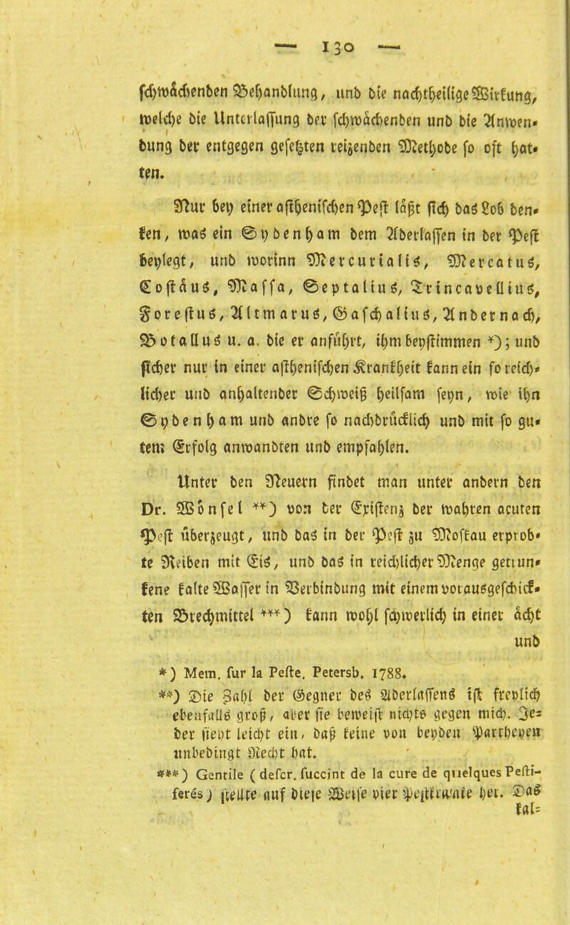 fd>w5drenben 33e(janb(ung, unb bie nad)tf)ei(igeSS3itfrmg, roeld)e bie Unterlaffung bet fdjroacbenben unb bie 2lmoen* . * i bunt) ber entgegen gefegten teijenben SÖfctyobe fo oft fjat* ten. t J - '' - Sfhtr bei; einer aftljenifdjen^eft läßt ficf) baö2ob ben» fen, mi ein @pbenf)am bem flberfaffen in ber ^eft besiegt, unb morinn 9Ker curla ff*, 'DftercatuS, (EojHuS, “Sftaffa, ©eptalinS, £rtncai>eüiu$# gorefhi^SUtmaru^Cpafcbaltus^nbernad), $5otallu$ u. a. bie er anfü^rt, iijmbcpfrtmmen *); unb ftdjer nur in einer afltjentfdjcn ^tanb^ett fannein foreid)» lieber unb an[;altenber ©dfmeig Ijeilfam fepn, rote ifyn ©pbenljam unb anbre fo nadibrüdlid) unb mit fo gu* ten; (Erfolg annoanbten unb empfahlen. Unter ben Steuern finbet man unter anbern ben Dr. SBonfel **) von ter ©riftenj ber rnabren acuren ft überjeugt, unb ba* in ber ^eft ju tDtoffau erprob* te Reiben mit ©iS, unb bas in reid)licber Dftenge gettun* fene falte $Bajfer in 53erbinbung mit einem oorausgefduef» ten $5red)mittel ***) fann rooljl fdjirevlid; in einet äd)t unb *) Mein, für la Pefte. Petersb. 1788. **) ©te 5«lil ber ©egner be$ 2ibcr(affen$ tft frcplicb ebenfalls groß, arer fie betvetjt nid;to gegen mtd). fe- itet fiept leicpt ein, bap feine von bepben ^artbepen unbebingt Oiecbt bat ff**1) Gentile ( defer. fuccint de la eure de quelques Pefti- feres) fjollte auf bieje Steife Pier ^eitiriwrte bei. ©«$ fal= \ t ,