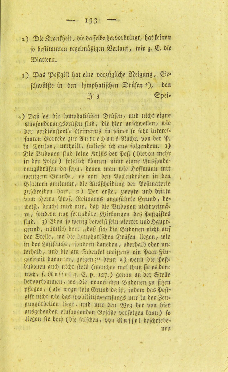 a) ©it>&ranf§eit, bte öafrel&c hemrßtingf, (jaffctncn fo 6efrimmren regelmäßigen Verlauf, wie j. ©. bie Sölattern. / / 5) SaS 93effg{ft (jat eine vorzügliche Steigung, ©e* (djwülfre in Den Ipmp&atifchen Prüfen *), ben 3 3 @P«* #) Sa§ reb btc Ipmpbattfchett ©röfen, unb nicht eigne Sluöfonberiuigäbrufen finb, btc hier anfchwellen, wie ber verbienfivolle Oteimarub in feiner fo fe&r ittterefs fattfen SSorrebe jur Sinrred)(tu ö 9tachr. von ber p. in Toulon/ urtbeilt, febüeße td) attb folgenbem. 1) Sie SBuboncn ftnb feine Ävifib ber Peft (hievon mcl)r in ber §olge) folglid) föunen nicht eigne 2tuöfonbc= rungöbrüfeit ba feint, betten man wie Jöoffmanu mit wenigem ©riutbe, cd von beu poefenimtfen in ben y fölrtttern «mummt, btc 3lu$fchetbung ber Peftmaterte jufdjreiben bttvf. 2) Ser erfte, zwepte unb britte Pom Seren prof. Oicinnmtä angeführte ©ruttb, be= weift, beud)t ntid) nur/ baß bte SBubonett nicht prima* re, fonbern nur feeuubdre ööirfuugen bet? Peftgtfteä ftnb. 3) <2ben fo wenig bewetftfein vierter unb j?aupt= gritnb, nämlich ber: //baß fid) bte Söubonen nid)t auf ber ©teile, wo btc lt)mp()artfd)en Stufen liegen/ wie in ber 2uftfeud>e, fonbern banebeti/ oberhalb ober un= terhnlb , unb bie am ©chenfel nteiftenä ein 'Paar §tn= gerbreit barnnter, geigenbeim a) wenn bte pefb Imbonen aud) nid)t ftete? (manches, mal thuu fte ee bette noch, f. Oiuffel 4. (£. p. 127.) genau an ber ©teile hervorfommen, wo bte veucriiajeu sßubonen ju ftljctt pflegen, (alb woju fein©runb halft, inbem baöpeft= gifc nid)t wie baö fpphilttifcheanfangs nur tu ben§cu= gungbtheileu liegt, unb nur beu 20eg ber von hier aubgehenben eiitfaugeitben ©cfdße verfolgen fann) fo liegen |ic bod; (btc falfchen, von öiuffel befthriebes neu