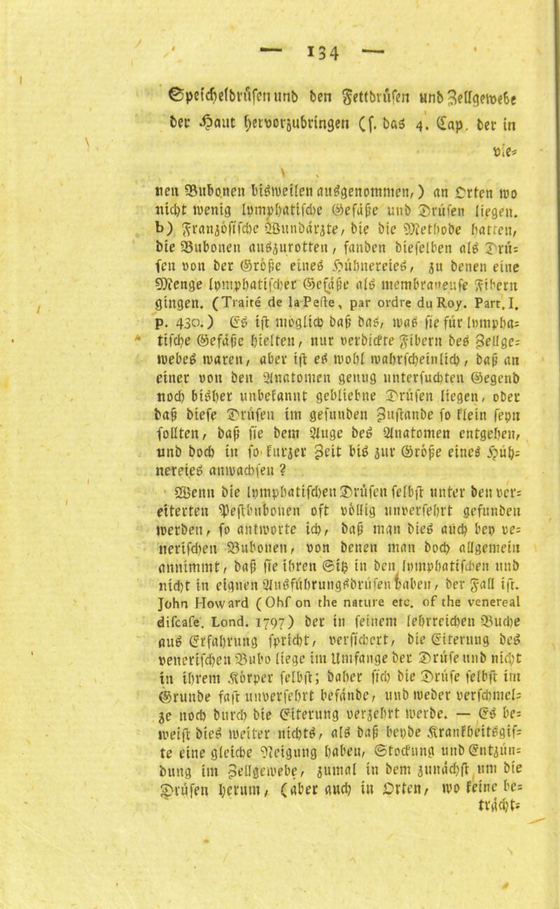 ©pefdjef&röfenunb ben ^ettbrüfen «nb 3eUqemeSc ber Äaut fferuorjubringen Cf- ba5 4. (£ap. ber in sie* > neu «Bubonen bisweilen ausgenommen,) <in Crtcn wo nicht wenig Iympl>rtttfd>e ©efüfie unb ©rufen liegen, b) ftranjofiTdic üßunbdrjte, bie bie 9)iethobe barreu, bie 23uboneu anöjurotteii , fanben biefclben ulS ©rtu fen ron ber ©roße eines ftubnereteS, ju benen eine 9)fenge Ipmphatifcbet ©e$j?e als mcmbraueufe Bibern gingen. (Traite de la Peile, par ordre du Roy. Part.I. P- 430.) ©S ift möglich bafj bas, wao fie für lmupha= u tifdje ©efafic hielten, nur rerbicfte fttbcrn beb Selige; »uebeö waren, aber tft eS wohl wabrfdjeinlich, bafj an einer ron ben Slnatomen genug nnterfuditen ©egenb nod) bisher unbefanut gebliebne ©rufen liegen, ober bafj biefe ©rufen im gefnnben ^uflanbe fo flein fei; 11 füllten, baß fie bem Singe beS Slnatomen entgeben, unb bod) in fo furjer $eit bis jur ©rofje eines nereieö auwadifen ? ößenn bie lpmpbatifd>eu©nifcn felbft unter ben per; eiterten «Pejtbubouen oft rollig unrerfeljrt gefunbeu jrerben, fo antirorte id), bafj man bieS auch bep re= nerifdien Söubonen, ron benen man bod; allgenieiu annimmt, bafj fte ihren ©tfc in ben fpmphattfchen unb nid)t in eignen Sinöfübrung^briifen fiaben, ber Jall tft. John Howard (Ohf on the nature etc. of the venereal difcafe. Lond. 1797) ber in feinem lehrreichen 93ud)e auS Erfahrung fpricht, rerffchcrt, bie ©iternng beS »enerifd;en «Bubo liege im Umfange ber ©rufe unb nicht in ihrem Körper felbft; baher fiel; bie ©rufe felbft im ©runbe faft unrerfehrt befdnbe, unbmeber rerfchmcH je nod) burch bie ©iterung uerjehrt werbe. — ©S be* weift bieS weiter nichts, als bafj bepbe Äraufheitögif- te eine gleiche Neigung haben, ©toefung unb ©ntjiin= bung im pellgewebe, jumal in bem jmnidjft um bie ©rufen herum, (aber and; in Orten, wo feine be= tvad)t--