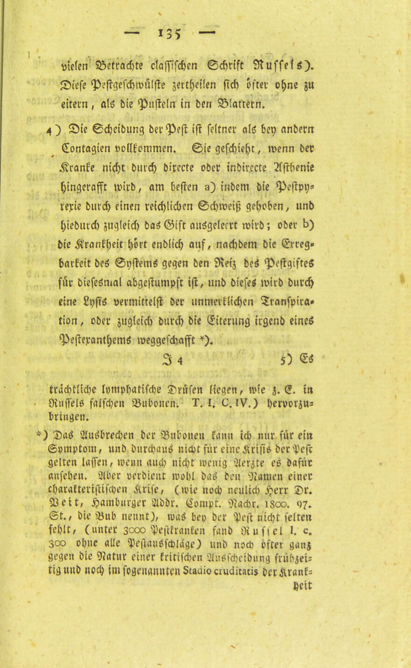 utefen Sefrad)te c(afftfrf)cn ©d)t’ift StuffefS). Stefe JPeftgefd)WÖl|te jert^cüen ftcf) öfter o^ne ju eitern, als bie fälteln in ben 93!attetn. 4) Sie ©Reibung berieft ift feltner als bet) anbem (Eontagien oodfonimcn. ©te gefcbie^t, wenn ber ^ranfe nid)t bmd) birecte ober inbirccte 2(frbenie (jingerafft wirb, am befien a) inbem bie ‘Peftpi;* repie burd) einen reichlichen ©djweiff gehoben, unb (>ieburd) jug(eid) bas ©ift ouSgelerrt wirb; ober b) bie $ran(l)eit t>ort enb(icf) auf, nacftbem bie (Erreg* barfeit bes ©pjtems gegen ben SKet’3 beS ‘PeftgifteS für biefeSmal abgeftuntpft ift, unb biefes wirb burd) eine Cpftö üermitteifl ber unmerf(id)en $ranfpira* tion, ober jugleid) burd) bie (Eiterung itgenb eines ^efiepantffemö weggefdiafft *). 3 4 5) €« träd)tltd)e Ipmptjatifdje Prüfen ftegen, wie 3.(5. tn Oiuffels falfd)eit Qkboncn. T. I. C. IV.) l)ervorju= bringen. *) $aS 2luSbred)en ber SBubotteu fanu id> nur für ein ©prnptom, unb burcpauS nicht für eine ärtftS beriefe gelten (affen, toenn and) ntdjt wenig Zierate eS bafüt anfeben. 2lbet perbient: wohl baS ben Dianien einer cI)ara(tert(Ufü)en Ärife, (wie nod) ticulid) £err £)r. 33ett, Hamburger 2ibbr. (lontpf. 9]ad>r. 1800. 97. @t., bie SBnb nennt), waS bep ber ipeft nid)t feiten fehlt, (unter 3000 «peittranfen fanb Oiuftcl 1. c. 3co ohne alle iPeftauöfcpldge) unb nod) öfter gan$ gegen bie 9?atur einer frtttfd>en 2hwfd)ctbiing frübjets tig unb noch int fogenaitnteu Staciioauditacis ber 3uanf= »eit