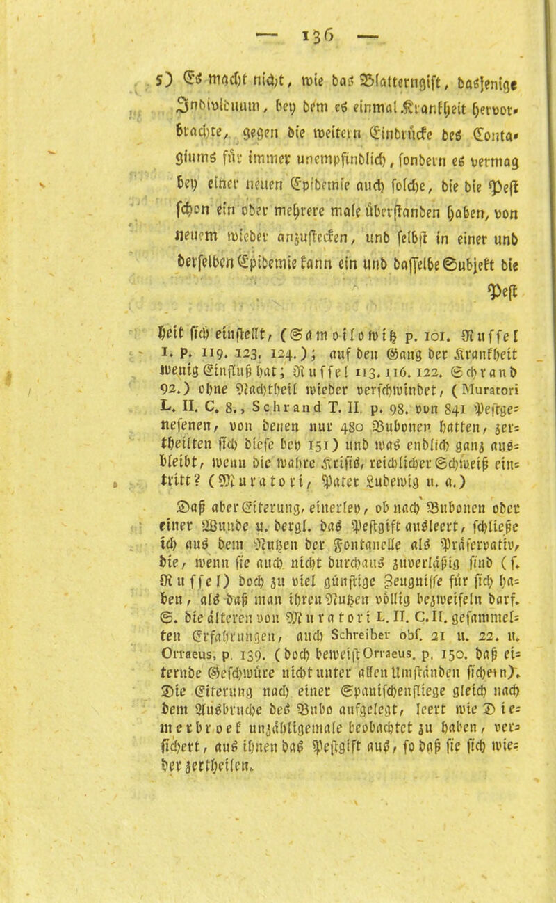 s) macht nid;t, wie baß SMatterngift, baöjenige ßflbivibuum, bet; bem ei einmal ,firanf(jeit (jetuot» btadtte, gegen bie weitet n (£inbt liefe beö donta« giutttö för immer unempfinbltd), fonbetn ei vermag bet; einer netten ©pibemte and) fold)e, bie bie «peft fc^en ein ober mehrere male überfianben haben, von neuem wieber anjuftccfen, unb feibft in einer unb fcerfelben Spibemie fann ein unb &af[el&e®ufcjeft bie m l)eit fid) ein (teilt, (©amoilowifc p. 101. Dtuffel - 1. p. 119. 123. 124.); auf beit ©ang ber Aranfbeit wenig ©influfi l)at; ö! 11 fiel 113.116.122. ©ebranb 92.) ohne 9i'ad)tbeit wieber verfebwinbet, (Muratori L. II. C. 8., Sehr and T. II. p. 98. von 841 tPeftges nefenen, von beiten nur 480 ©ubonev batten, 3er: teilten ftd) btefe bet; 151) ttttb mi ettblid) ganj auö= bleibt, wenu bie wahre Atifiö, reidiltcber(Schweif? ein: tritt? (üOJuratori, Sparer Subewtg u. a.) ©af? aberfiriterung, einerlei), ob itacb 93uboucn ober einer 2Bunbe u. bergl. ba£ SPeflgtft auöleert, fd)licpe td) auö beut 9cui;eu ber gontaneüe alö ^räfervati»/ bie, wenn fte auch nicht burebaud äuuerlähtg ftitb (f. 9i u ffe l) boeb 311 viel günfüge |3eugmffe fiir ftd; l;a= beit, alö bah man ihren 9tujjen völlig bezweifeln barf. ©. bie alteren von SJiurafori L. II. C.Il. gefantmel= ten (Srfabruhgeit, and) Schreiber obf. 21 u. 22. tt. Orraeus, p 139. ( bod; bewriftOrraeus. p, 150. bah eU tentbc ©efd)iuure nicht unter allen Umftänbeu ftd)etn>. ©ie ©iferung nad; einer (Spauifcbeitfltege gleich nach bent 2luöbrttd)e betf 5ßubo aufgelegt, leert wie © ies metbroef untabligetnale beobachtet 31t haben, vers fiebert, an$ ihnen bat? ^eftgtft auö, fo bah fte fid; wies ber 3ertl;eilen.