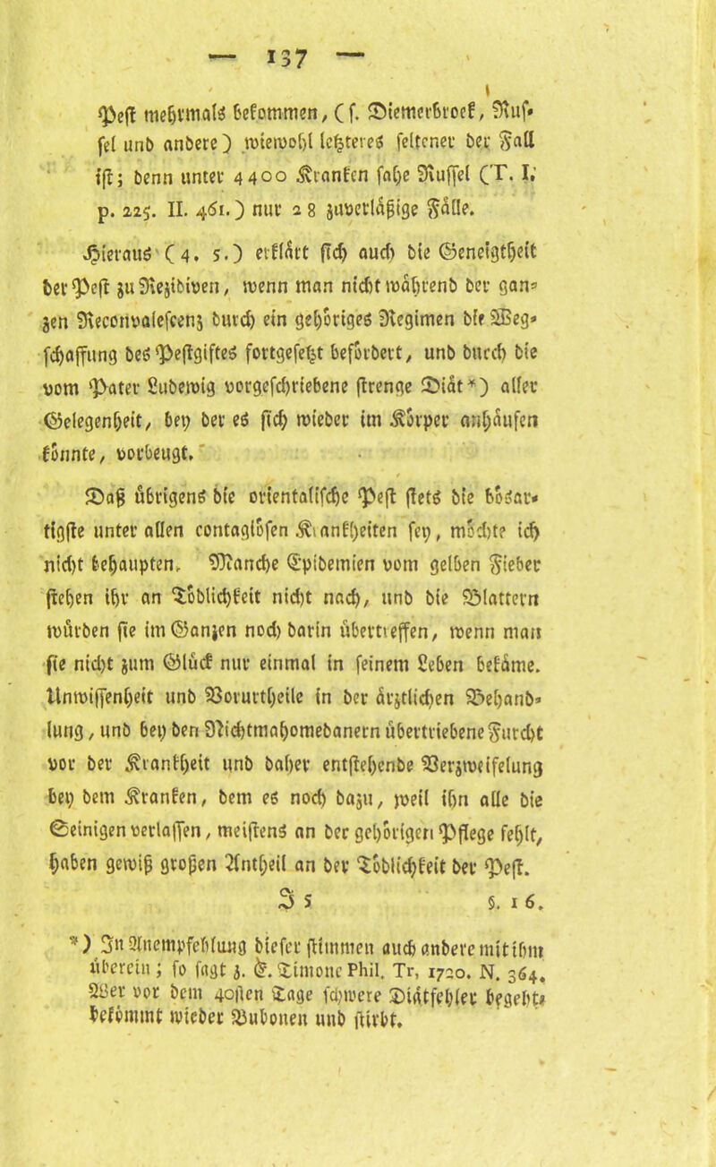 ' \ s]3eff meljvmals befommen, (f. Sternerütoef, SRuf« fei unb anbere) wiewohl leereres feltcr.et öe,i; ftall Ijlj benn unter 4400 Äranfcn faC;e 3uifjel (T. ?• p. 225. II. 451.) nur a 8 juvetlajjige $al!e. JpierauS ( 4. s.) etffÄtt fld> aud) bie Geneigtheit bet spe(I 311 Slejtbiven, wenn man nidit wabtenb bet gan= jen Sveconvalcfeens burd) ein gehöriges Regimen bif 2Beg» [Raffung beS'}>e(IgifteS fortgefe^t befotbett, unb bued) bie vom ‘Pater Subewig vorgefd)riebene flrenge Siat*) aller Gelegenheit, bet; bet es ftd) wiebet im Äovper anhäufen konnte, verbeugt, # % • . t Sag übrigens bie orientalifcfje <peft (lets bie boSar* tigfle unter allen contagiofen .^anfi)eiten fei;, modjte id) rttd)t behaupten, Manche Spibemien vom gelben Riebet flehen ihr an ^oblichfeit nid)t nad), unb bie SMatterrt würben fte imGanjen nod) barin übettieffen, wenn man fte nid)t jum Glücf nur einmal in feinem Seben befüme. Unwiffenheit unb 33orutt[;eüe in ber ätjtlicben Seljanb* lung, unb 6et; ben 9ttd)tmahomebanern übertriebene ^urd>t vor ber ^tantl)eit unb babev entftel;enbe 53erjweifelung bet; bem Traufen, bem es nod) baju, weil ihn alle bie Peinigen verlaffen, meiftenS an ber gehörigen pflege fehlt, haben gewifj großen 2lnt(;eil an ber Soblichleit bet «Peft. 3 s §. x 6. *) 3« Anempfehlung biefer ftttnmen auch anbere nittihm überein; fo fugt 5. k. Simone Phil. Tr, i72o. N. 364. 2üer oor beut 4o|len £age fcpwere Sidtfehlet begeht# befommt wicber Bubonen unb fUvbt.