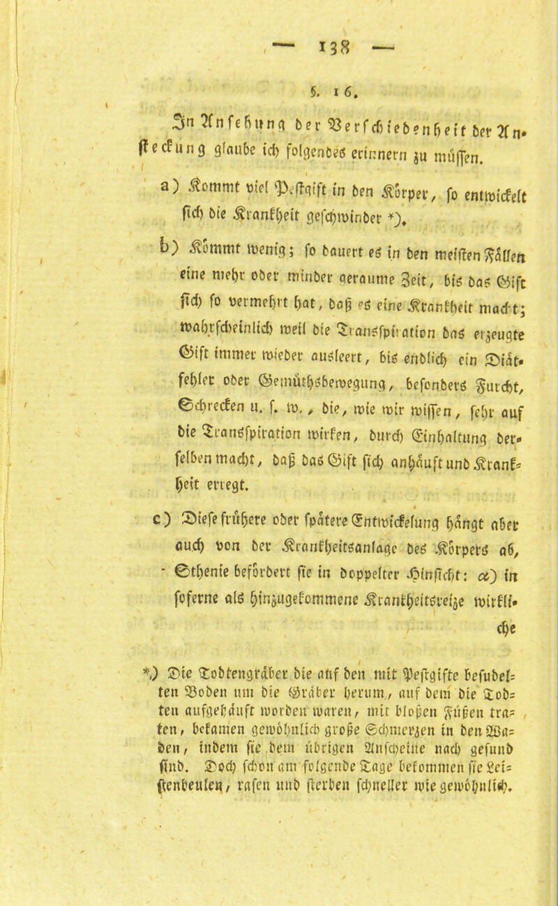 5. 16. 3n fcBuna ber «erf<6fe'&*nMf bpf 2Cn* (lecüung glaube icb folgenbeö erinnern $u muffen, a) .ßomnit viel ‘Peftgift in ben Körper, fo entmiefeit fief) Die ivranfrbeit gefcjjwinber *_), b) $ommt wenig; fo bauert eg in ben meinen fi&lfeti eine metyv ober minber aeraume 3eit, big Dag (&ifc fid) fo vermehrt bat, bog eg eine ^ranfbeit madt; tt>abtfd)einltcb weil bte Srangfpiration bag eräugte <&ift immer tvieber augieert, 6ig enb(icf) ein ©idt* fegiec ober ©emäi^gbewegung, befonberg gurebt, ©dneefen u, f, ro. # bie, wie wir wiffen, fei)r auf bie ^rangfptra.tion tvirfen, burdj ©n&altung Der« felben mad)t, bag Dadföift fid) an&äuftunbÄranf* beit erregt. c) fDiefe frühere ober fpdtere^ntwüfefung bangt aber auef) von bet- ^ronfbeitganlaefe beg ,<R!orperd a6, - ©tbenie beforbert fte in Doppelter JpinfTcbt: ct) in foferne alg binjugebommene ^tanfbeitgret> tvirfli. cbe *,) ®te Stobtengrdber bte atif Den mit SPeftgifte befubei= ten ©oben um Die Araber berum, auf Dem Die $ob= ten aufgebduft worbeit tvaren, mir biogen fiiigen tra? ten, befamen geivobnlub groge ©cbmerjen in ben2ßa= ben, tnbem fte Dein übrigen üinfcpeiite nad) gefunb finb. £od) fdion am foigenbe Stage befommen fie S\eU ftenbeulen, rufen mtb gerben fcbneller nite geivc&niUb.