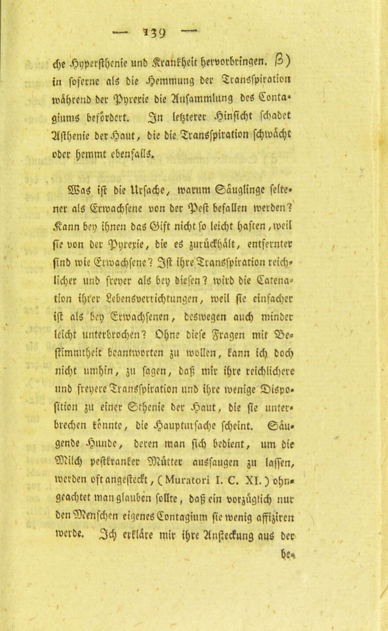 d;e Jppperftljenie unb ^i’anB^eit ljevttot6ringen. ß ) in foferne als bie Jpemtuung bei SranSfpiration wäljrenb bei- ‘Ppterie bie 2lufammlung bes £onta* gt'umS befotbcrt. 3^ testetet $inftd)t fdjabet 2lfH;ente betraut, bie bie Sranöfpiration fcf)tuad;t ober f;cmmt ebenfalls» 5ßa$ ift bie Uifadje, warum ©auglinge feite» ner als Q5rwacf)fene uon ber ‘Pefl befallen werben? .Svann bei; if;nen baS ©ift nicf>tfo leid)t (;aften .weil fle von bei <Pv;repie, bie es jurüefbält, entfeinter jinb wie @iwad)fcnc? 3(1 l&re’$ranöfpirfltion reiefj* lieber unb freier als bei; biefen 1 wirb bie Matena» tion if;i'ei SebemWenid;tungcn, weil fie einfad)ec tfl als bei; <5iwad)fenen, beswegen auch minber leid>t untetbrodjen? Ohne biefe fragen mit Sße* (?imnuf;e:c bcanfwciten ju wollen, Bann id; bod; nidjt umbin, 511 fagen, bafi mit t'bie teid)lid)eie unb frepereStanSfpiration unb i(;ie wenige £)iSpo* fttion 311 einet 0fbenie bei £aut, bie fle unter» bredjen tonnte, bie Jjauptiufadie fdjeint. ©äu» genbe ^mnbe, beten man fid) bebient, um bie 93tild; pefttianter Mütter auSfaugen 311 laffen, werben oftangeflecft, (Muratori I. C. XI.) ol;n« geachtet man glauben füllte, bafj ein votjügiid) nur ben^eufdjen eigenes (Eontagium fie wenig ajfijiren werbe. 3d; etflare mit- ihre 2lnßecfung aus ber be%