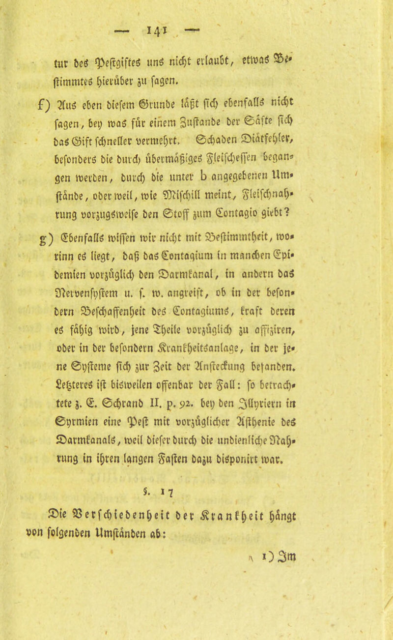 cur beS «peftgiftes unö nidjt erlaubt, etwa* &** jlimmtes hierüber gu fagen. f) 2fuS eben biefem ©runbe lagt fid) ebenfalls nidjt fagen, 6et; was für einem 3tlflanbe ber @a>te fid) bas ©ift fd)ne(Icr vermehrt, 0d)aben ©iatfel;(er, befonbers bie burd) übermäßiges $.(eifd;effen began* gen werben, burd) bie unter b angegebenen 11m» ftänbe, oberroeil,wie <D?iifd)ill meint, $leifdjnalj» rung uorjugswelfe ben 0toff jum Qrontagio giebt? g) Ebenfalls wiffen wir nidjt mit ©eflimmtfjeit, wo* rinn eg liegt, bag bas£ontagiunt in manchen £pi» bemien vorjüglid) ben ©armbanal, in anbern baS 9fletpenft;(Iem u. f. w. angreift, ob in ber befon* bern ©efd}affenf;eit beS (EontagiumS, fraft beren eö faljig wirb, jene $(;eile vorjüglid) ju affijiren, ober in ber befonbern ^ranfßeitSanlage, in ber je» ne 0r;jteme ftd) jur Seit ber 21n(tecfung bejanben. SefctereS i(t bisweilen offenbar ber §atl: fo betradj* tete g. <L 0d)ranb II. p. 9^ bet; ben Syriern in 0r;rmien eine *Pef?: mit oorjüglidter 3ffU;ente beS ©armfanals, weil bieferburd) bie unbienfiche Sftalj» rung in i(;ren langen Mafien bagu biSponirt war. 5. 17 ©ie 93erfd)iebeni;eit ber ^vranfgeit ijangt von folgenben tlmftanbcn ab: i\ 03m