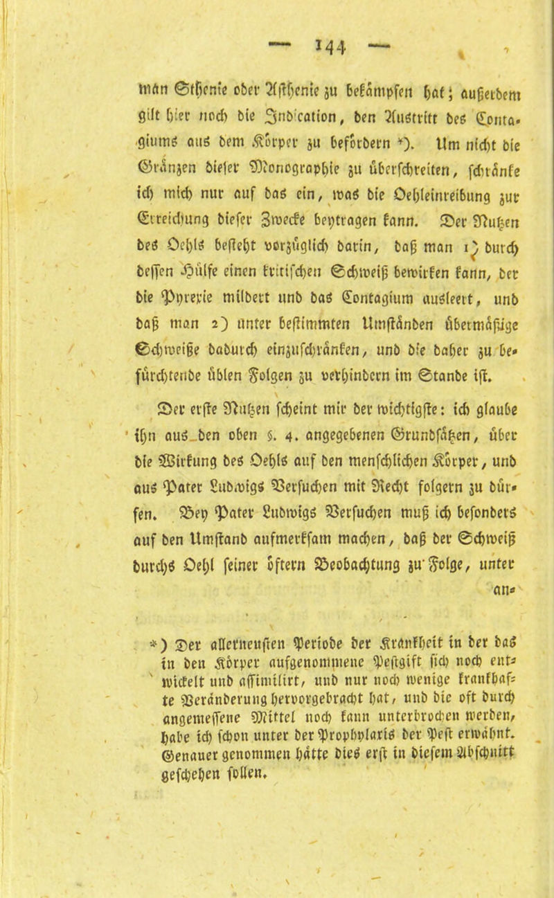 triftn ©tfiente ober ^fftltenie ju bedampfen bat; aufjetbem gilt fjiec noch bie 3nö:cation, ben Austritt bee (^onta« ■Q'mnt aus bern Äorper ju beforbern *). Um nicht bie ©rinjen biejer SDionograpbie 31t überfebteiten, fdnünfe id) mld) nur auf baö ein, n>a* bte Öebleinteibung jut (Streidmng biefer 3roecfe betragen bann. Ser SRufjen beö öe{;ls befielt vcrgTiglicf) bann, bafj man 1^) burd) fceffen dpülfe einen fmifdjen ©cbweijj bewirten dann, bet bie ‘Pprerie milbert «nb baö (£ontagium auSieeit, unb bajj man 2) unter beflimmten Umftänben fibettnäjüge ©djroeijje babuicb einjufd)ranfen, unb bie baber ju be» fürd)tenbe üblen folgen 511 oerbinbern im ©tanbe iffc. Sec erffe 3Tiuf^en fd)eint mir ber wid)tigfte: id) glaube 1 tljn auö ben oben §. 4. angegebenen ©runbfaben, über bie SSBirfung beö Oe^lS auf ben menfd)lid)en Körper, unb auö ‘Pater Submigs» SSerfudjen mit 9ted)t folgern 3U bür» fen. S>ep ‘Pater Subrotgö 93etfud)en mufj id) befonbers auf ben Umftanb aufmerbfam machen, bafj ber ©dnveijj burd)6 Oel)l feiner oftern S>eobad;tung iuftolge, unter an« t * / *) ©er aHeritcuften Verlobe ber Ätdnfbett in ber baS tn ben Körper aufgenommene ipeftgift ftd) nod) ent« ' lvictelt unb affinitlirt, unb nur uod) wenige franfpaf« te 93erdnbevuugbm)orgebrad)t bat, unb bte oft burcp angetneffene SDttttel ttod> fann unterbrod)en werben, I)abe id) fepon unter ber ^ropbplartß ber 'Mt erwähnt, ©enauer genommen batte bie$ erft in biefem SU’ftputtt gefdjepen follen.