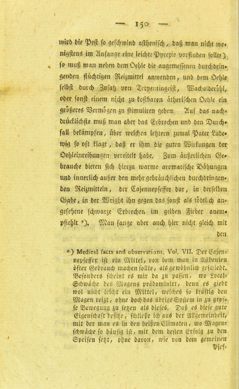 irntb bie fo gefc^minb aftljenifcf), baß man nid)t me« mgftenS im Anfänge eine leichte <Pptepie wrfinben (ollte) ja muß man neben bemöei)le bie angemefiencn burd;brin« genben flüchtigen iKeijmirtei anmenben, unb bem öef)(e felbfi butch von ^et^enttngeift, SSSacholberplji, obet fonft einem n(d)t ju fojtbauen ätl)erifch?n Oehlo ein fltoßereS Vermögen ju ffimuliren geben. 2luf bas nach* btücfltchjle muß man aber baS (£1 biedjen unb ben £>utch« fall bekämpfen, über welchen leJjtern jumal ‘Pater Hube« mig fo oft flagt, baß er ihm bie guten SSitfungen bcr öehleinretbungen vereitelt höbe. 3um äußerlichen ©e« bpaud)e bieten [ich hierju marme aromatifdje S!>ä^ungen unb tnnerltd) außer ben mehr gebrüud)lid)en burchbringen» ben SHeijmittein, ber Sojennepfejfer bar, in berfelben ©abe, in ber 9Brigt)t il>n gegen bas fonfl als t&btl.d) an* gefehene fchmarje Erbrechen im gelben Riebet- anetn« pfiehlt SDian fange aber aud) hier nid)t gleid) mit ben *) Medical facts and observations. Vol. VII. £ei'Sojen* nepfeffer tft ein Drittel, von bem man in Slübenten öfter ©ebrand) machen follte, alt! gewöhnlich gefci)tel)t. 93efonberö fdicint eS mir ba 31t paffen, ivo £ocal* @d)ivad)e beb SftagenS prabominirt, beim eS siebt mol nicht feicht ein Mittel, iveldjeS fo frdfttg ben SKagen reijt, ohne 5ocl> bitö übrige©pftent in 31t groß* fe a^emegung 3u feijen als biefeS. ®aß cS btefe gute Stgenfchaft befflje, fd)licße td) auS bcr Allgemeinheit, mit ber man eS in ben heißen Sltmaten, tvo SÜiageit* fehrodefee fo häufig tft, mit bem bcftcit Srfolg 3u ben ©petfen fejjt, ohne bavon, »lüe pon bem gemeinen