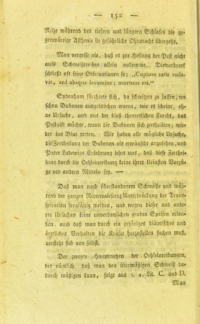 Sfteije tvÄijrenb bes tiefem unb lungern ©djlafes bie ge* gentvÄttige 2(flf;enie tu gefäljtlidje Ofjnniad;t übergebe. ‘Dliart vetqejje nie, bajj cs jur.Teilung betreff nidjt fltifö ©dnoeifjtreiben allein anfomme. ^Dietneibtoef fddtefjt oft feine öbfeivationen fo: ,,Copiose satis suda- vic, sed absque levamine; inortuus est.“ ©pbenfjntn fih'djtete ft cf), ba fdtoifjen ju (affen, too fcfjon Söubonen atiSgebrod;cn waren, tote es fdjeint, o(;* neUtfadte, unb aus bet* blofj t(;eoretifd)en $urd)t, bas 9>efigift ntod)te, wenn bie Sttbonen ftd) jeit()eilten, wie* bet ins 23(ut treten. SSSt’tr ()aben ade mögliche tltfadfe* biß!3ertfjeilung bet Subonen als emnmfdjt anjufef>eri, unb fPater 2ttbetvigs däfabrung le()tt uns, bafj biefe 3ett(je{» lung butdt bie Oe(;leinreibung feine iprer fleinffen SSotoU» ge vor anbein Mitteln fei;. — Saft man nad) tiberftanbcnem ©djroetjje unb baf;» renb bet ganjen Sveconoalefcenj Unterbindung bet- SranS» fpiration fotgfaltig meiben, unb wegen biefer unb anbe» tec llrfad)en feine utwevbaulid)cn groben ©peifen etiau» ben, auch bajj man burdj ein gehöriges biatetifdjeS unb arjtltdreS Verhalten bie ^vtafte f;ei'iii^e(Ien fud;en mujj, ver|W;t ftd) oon felbft. Set jwet;te djauptnufcen bet Oe(j(einrei6ungen, bet nSm(id). bag man ben übernbpigen ©djweifj ba» burd; mäßigen fann, folgt aus $. 4. 2it. C, unb D. SO? an