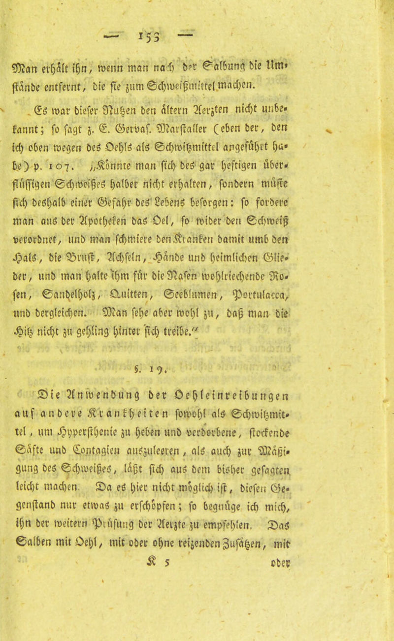 *53 t 9)?an erljSlt ifjn, wenn man na-ft b?r 0afbun$ bte tim* fiSnbe entfeint, bte fte jurn0d)met{$mltfelmachen. (£3 mal biefet Sftu&en ben altern iferjten nicf)t unbe» fannt; fo fagt j. <£. ©etmaf. SSttarfhifer (eben i5er' &en id) o6en wegen be<$ Oe^lö als 0d)wiljmitfel angefäljrt f)a« be) p. 107. „.tonnte man ftd) beS gar heftigen über» jtüfftgen 0d)Wctj)eS falber nid)t erhalten, fonbern mufre ftd) betfljalb einer ©efaljr beö 2ebenö befolgen: fo forberc man am? bei 2fpotl)efen baö Del, fo wiber ben 0d?weijj uerorbnet, unb man fdjmiere ben$tanfen bamit umb ben JpalS, bt’e Stuft, 2fd)fe(n, ^anbe unb (jeim!id)en fölie» bei, unb man ()alte'i(jm für bieStafen wof)lrted)enbe 9to. fen, @aribelf)olj, Cluitten, 0ecb!umen, ^ovtulacca, unb bergletdjen. ‘Dftan fetje aber wof)l ju, bap man bte Jpifc nid)t gtt geling hinter jtd) treibe/' §. 1 9* Sie Sfnwenbung ber Oef)(ctnreibuttgen auf a n b c r e .ftt a n fff e i t e n fowoljl a($ @d)roifcmtt* 4- tel, um Jpypetftijcme ju (jeben unb uerboibene, ftccfenbe 0aftc unb £ontagien au^juleeren, al$ aud) jur “©agt* gung bes 0d)weif?eo, laßt ftd) aus bem bisher gefagten. (eid)t tuad)en Sa ed l)ier nid)t mbglid) ift, biefen gcnjtanb nur etwas ju erfd)bpfen; fo begnüge icft micty, if;n ber weitern Prüfung ber '^etjte ’,u empfehlen. Sa$ ©alben mit Del)(, mit ober ofjne reijenbenBuffen, mit“ f 5 obep