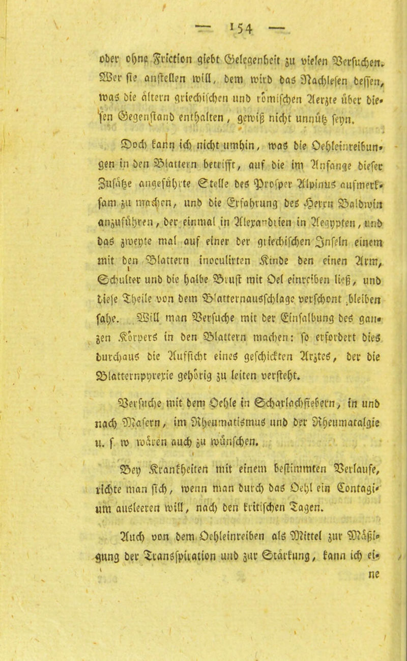 1 54 übet’ oljnc $tiction giebt ©el^genbeit ju liefen 33erfud)en. SBet-fl? anfteüen miß, bem wirb bas 3lad)lefen befien, Waä bie ciftetn gtied)i|'d)en unb romifd>en 2(erjte über bie» '|‘en ©egenftanb enthalten , gercig nid)t unnüh fet;n.  ‘J• ' • • i £>od) fanri id) nid)t umhin, was bie öehleinreibun» gen in ben flattern betrifft, auf bie im Anfänge biefec 3ufa^e angeführte Stelle beö ‘Profper 2Upinu5 aufmerf» fam ju machen, unb bie (S.rfahtung bes Jjrtru Söalbmtn anjuführen, ber einmal in 3f!eya^biien in 2fegppten, unb baö jmepte mal auf einer ber gited>ifd)en Unfein einem mit ben flattern inccufirten Ätnbe ben einen 2lfm. I ' ©drnlrer unb bie halbe SSnuft mit Del eint’fiben ließ, unb liefe Sheile von bem 3}!atternau<$fd)!age »etfehent .bleiben fahe. SBtU man 33erfuche mit bet ©nfalbung be<? gau» jen .fbrperö in ben QMattern madten: fo erfovbert bieg lutd;auö bie 2Cufficht eineg gefd)icften 2(rjtcg, bet bie Sölattempyrepie 3d)etig ju leiten »erfleht. 53etfud)e mit bem öehle in @d)atlad)füebetn, in unb nad) 'Wafern, ini Siheurngtigmug unb ber Slfjeumaralgie u. f n> vodeen auch öu münfefeen. t S5ep i^ranffetten mit einem beflimmten Verlaufe, rid)te man fid), menn man burdj bag Öel)l ein (Eontagi» um andreren nnll, nad) ben fritifchen Sagen. 2(ud) oon bem öchleinreiben alg Wittel jur Wdßi» gung ber Stangfpiiation unb jur ©tdrburig, bann ich ei» i