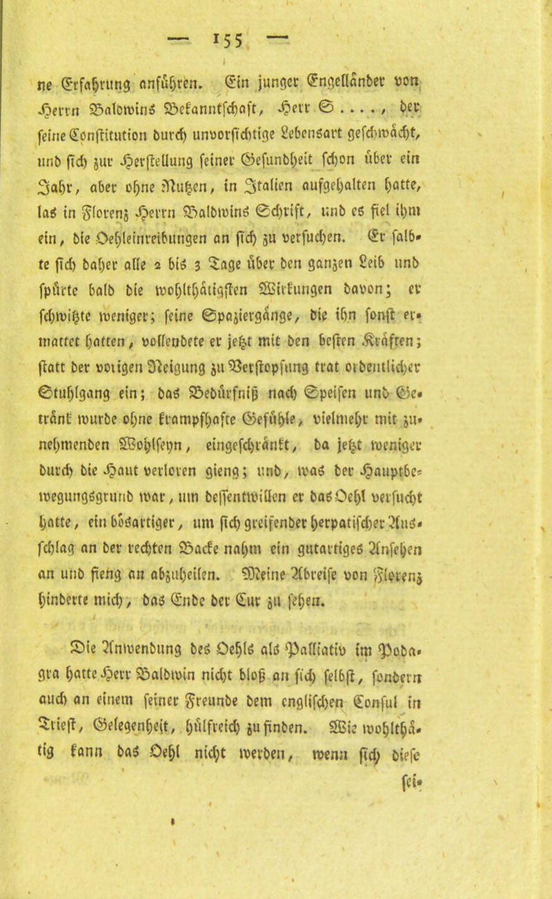 i s ne (Erfahrung Anfuhren, Sin junger Sngellanber von Jjertn S&alowinS Sbefanntfdjaft, *$err ^ .... , ber feine Sonftitution burd) unvorftdUige Lebensart gefd>wadjt, unb (Td) jur JpcrfteUung feiner ©efunbljeit fdjon über ein 3af)r, aber of)ne ;Tiu£en, in 3fflüen aufgeljalten ^>ötte, la$ in Siorenä Jpemi SDalbwinS ©d)vift, unb es fiel il)ni ein, bie öefjleinmbungen an fid) ju verfugen. St falb* te fid) baljer alle 2 bis 3 ‘Sage über ben ganjen Seib unb fpüttc halb bie woljltfjütigften SBitfungen bavon; er fd)wi£te weniger; feine ©pa^iergÜnge, bie ibn fon(t er* mattet hatten, vofleabete er jefct mit ben befren Prüften; flatt bet* vorigen Steigung 5U 58erflopf«ng trat or&entlid;er ©tuljlgang ein; baS Söebürfnijj nad) ©peifen unb (Ge* trünb würbe ohne frampfhafte (Gefühle, vielmehr mit ju* nel)ttienben SBoijlfepn, eingefd)t anCt, ba je£t weniger burd) bie Jpaut verloren gieng; unb, was bet Spauptbc* wegungsgntnb war, um be)Tentwillen er basDe()l verfugt hatte, ein bösartiger, um füh greifenbet horpatifd)er2(uS* fd)lag an bet red)ten Söacfe nahm ein gutartiges 2lnfeljen an unb ftefig an abjufyeilen. töteine 2fbreife von $lcren$ hin bette mich, bas Snbe ber Sur 51t fe^en. Sie 2fnwenbung bes Oefjls als 'Palliativ im Poba* gra [)atte Sperr Palbwin nid)t blog an fid) fel6ft, fonbern aud) an einem feiner $reunbe bem cnglifd)en Sonful in StiejT, (Gelegenheit, l)ülfreid) jufinben. SBie mol;ltha. tig fann baS öefjl nicht werben, wenn fid; biefe fei«
