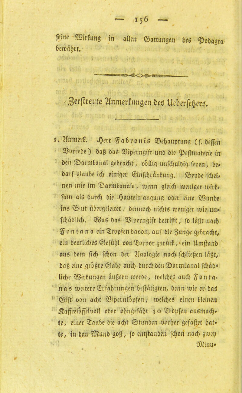 fetne SESirfung in allen (Gattungen be$ ^ö&flgra betreibt. —«irrw Scrflrcutc tfrwnerfungen t)p Uc6erf«|ew. 1. 2frimer£. Jperr ^ n 6 r 0 n t ö Söeljaupfung ( f. 6?flTen 93orrPöe) bag Das 33iperngiff unb bie ‘Peffmaterie in beti ©atmfanal gebracht, völlig unfd)ulbig fepen, be» bfltf glaube id) einiget- (£infd)iänfung. Söepbe fcfjef* nen mit* im X>arm£anafe, wenn gleich weniger wirf* fom als Durd) Die •öautet'n'atigung ober eine 3Bunbe ins 33'ut übergcleitet. bennod) nid)tö weniger wie un» fd)«Dlid). 3BaS bas SÖiperngtft benlfft, fo lagt nach Montana ein Xropfen Davon, auf bie Bunge g/braegf, ein Deutliches ©eftigl vonXotpor 3itröcf ,• ein Umffanb auS bem ftd) fdjon bei1 Analogie nad) febüegen lagt, bag eine gtbgre ©abc aud) Durd) Den 2>armfanal fchäb* liebe 3&v£ungen äugern werbe, welche* aud) Jonta- nas weitere (Srfahtun gen betätigten, Denn wie et Das ©ift von ad)t Sö’pernfopfen, weldjeS einen kleinen ^affeelojfelvoll ober obngefäbt 3 o Xrbpfen ausmach* te, einer Xaitbe bie ad)f 0tunben vorder gefaftet bat» te, in ben SDiUnb 30g, |b entfianben fc^ori nad) jivei; 1 53itnu»