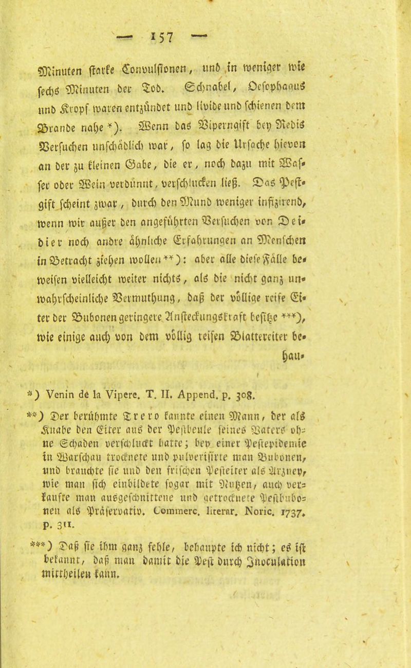 Minuten fforfe Convulflonen, tmft tn weniger wie fed)ö Minuten bei- $ob. €d)nabel, DefcphaguS unb Äropf waren cntjfinbet unb livibeunb fchienen bent c^ianbc na()e *). Senn baS SÖipevnqift bei; StebiS SSerfucben unfd)äblid) war, fo lag bie Urfoctje hieven an ber ju Keinen ©abe, bie er, noch baju mit Saf* fer ober Sein verbünnt, verfd)!ucfen lieg. SaS gift fcheint jwar, burd) ben Sttunb weniger infoirenb, wenn wir außer ben angeführten 93etfud>en von Set* hier nod) anbre ähnliche (Erfahrungen an SD?enfd)en in 33etrad)t jiehen wollen**): aber aile biefe^äüe be* Weifen vielleicht weiter nid;tS, als bie nid)t ganj un« wai)rfd)einlid)e Sömnuthung, baß ber völlige reife (Ei* ter ber Bubonen geringere «Infiecfungöfiaft beftfjc ***), wie einige and; von bent völlig reifen SMattevciter be» hau* x I *) Venin de la Vipere. T. II. Append, p. 308. **) 3ber berühmte £vero fannte eilten Wann, ber af$ Äitabe ben (Eiter aus ber ^)c(U’CHle feines «BaterS ol)i tte (2d)abett verfwlucft batte; bep einer ipeftepibemte tit 3i)arfd;au trodnere unb pulvevtfirte man Siubonen, itttb braudite fie unb ben frifcfyen gefreiter als inanen, wie man fid> einbilbete fogar mit 9iu|en, auci) vec= faufre man auegefdmtttene unb getroefnete IpefU’ubos neu als iprafervartv. Commerc. literar. Noric. 1737» P. 3«. ***) S'aj? fie ihm gait3 fehle, behaupte ich nicht; eS tffc befaiutt, bap man bamit bie 3)eft Durch Stwculattou mittheileu faiuu