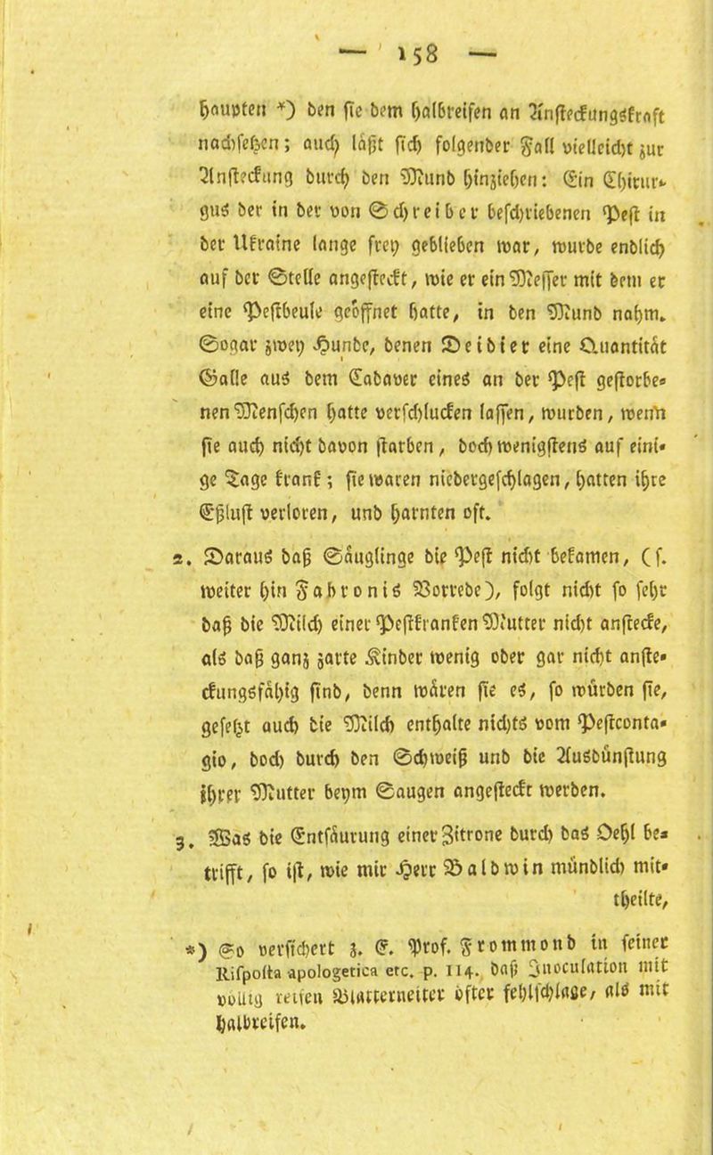 Ijoupten *) bk?n fie bem halbreifen an 2infiedung<$froft nadifefeen; aud; leigt fid) folgenber $all vtellcid)t jur ^lnfl?cfting burd) ben iSJiunb f)tnjteOcn: d’in (fhitur*. 8»t$ ber in bet von 0d)reibet befd)tiebenen «Pefi: in bet Ukraine lange frei; geblieben war, mürbe enblid) auf bet ©teile angejtecft, wie er ein <D3ce|Jev mit betu et eine ^eftbeule geöffnet batte; in ben SOJunb nahm* ©ogat jivei; .fpunbe, benen ©eibiet eine Cluantitat ©alle au$ bent (fabaver eineö an bet ‘Pefi gefiorbe« nen‘iDienfcben hatte verfd)luden laffen, mürben, werfd fie aud) nid;t bavon flarben, bod) menigjtens auf eint« ge Sage franf; fie waren niebetgefdjlagen, (;atten ihre €gluft verloren, unb harnten oft. 2. ©arauö bag ©auglinge bie‘Peft nid)t befamen, Cf. weiter l;in ^abroniö 93ortebe), folgt nicht fo fel;t bag bie ‘rüiild; einer ‘Pefifranfen Butter nid)t anftede, alö bag ganj jarte ^inbet wenig ober gar nicht anfte« cfungöfal;ig finb, benn wären fie e$, fo würben fie, gefegt aud) tie <E53ttlcf> enthalte ntd;tö vom !Pefrconta« gio, bod) burd) ben @d;weig unb bie 2fuöbün(iung ihrer tfftutter bei;m ©äugen angefiedt werben. 3. 3Baö bie (Sntfäurung einet* 3*tror,e burd) ba$ öeljl be* trifft, fo tjt, wie mit J?err ©albmin münblid) mit« tbeilte, *) <?o verftebert 3. © tyrof. Stommonb in feinet Rifpoita apologetica etc. p. II4. Dafi jU.OCulatiotl mit »oUtij reifen äjiatterneuet öfter fet)l|d;laße, alö mit halbreifen. l