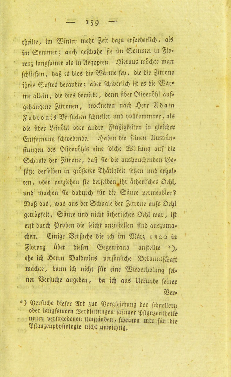 tm ©omnier; and) gefd>oC)c ftc im ©omnier in renj langfanier dis in2legppten. hieraus mochte man fdjlfejjen, bag es bloö bie SBÄrme fei), bie bie 3»trone i^tes? ©afteS beraubte; aber fdjroerlid) ift es bie $$är* me allein, bie bieS bewirft, benn über Olmenöl)l auf» gegangene gitronen, trocfneten nad) -ßerv 21 b a m gabrontS 23erfüd)en fctyneller unb voflf’ommner, als bie über £einol)l ober anbre Slüjjigfeiten in gleicher Entfernung fdjmebenbe. £aben bie feinen 2luSbün» (fangen beS Olwenol)lS eine fold)e S85iifang auf bie ©cfyaale ber 3itrone, baß fte bie aus&aucbenben ©e» ' faßc berfelben in größerer $l)ütigfeit fe£en unb er&af» ten, ober entjieljen ft0 berfelben#tl)r 5tf>erifd)eS Del)!, unb machen fte baburd) für bie ©üme permeabler? 5)aß baS, was aus ber©d)aale ber Sirione aufs öeljl getröpfelt, ©aure unb nid)t ätfyerifdies Oel)l war, ift er fl burd) ‘Proben bie leid)t anjujlcllen finb auSjuma» d)en. Einige 23erfud)e bie id) im <D)l5r$ i 800 in Floren j über biefen ©egcnflanb anftelite *), el>e id) J?etvn SßalbminS perfonlidje 95ebanmfd)aft mad)te, fanu id) nid)t für eine SBieber&olung fei» ner 23erfud;e angeben, ba icf) aus Urfunbe feiner 23er» *) 93erf«cbe btefec 2lrt Jur 93crg$d)mig ber fdmclleru ober langfamern «Serbinrungen faftiger Wgnienfbeifc unter »erfcbtebeiien Uui|tduben, fcbeuien mir für bie $Hflnjenp(wftologie mein muptc&rtg.