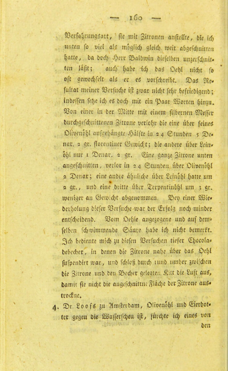 iöo — SÖerfa&nmgSavt, fic mit gitronen anfrctfte, bie \d) unten fo v>ü*t als moglid; gleid) weit abgefd)nitten fattp, ba bed; Jptsc &aIbroln btefetben unjerftyjiit« ten läßt; aud; (jabe id) bat Oebl nirf>t fo oft acwed)felt als et* es uotfdneibt. SaS 3te« fultat meinet' 33etfud)e iff jwar nlcfjt fef)t befrtebtgenb; inbeljen fe£e id) es bod) mit ein ‘paar SSßorten f;inju. 53on einet- in bev Glitte mit einem ftlbetnen ®e(fet buvd)gefd)nittenen gitrone verlort- bie eine übet feines Olivenöl)! aufge[;ängte Raffte in 2 4 ©tunben 5 Se» nar. 2 gt\ florentiner @ewicf;t; bie anbere über Sein» oi;l nur 1 Senat. 2 gr. (£tne ganje gitrone unten angefd)uitlen, verlor in 2 4 ©tunben übet Olivenöl;! 2 Senat; eine anbte ii!;nlid;e übet £eino&! !;atte um * 2 gt. / unb eine britte über Serpentinb!;! um 3 gr. weniger an ©ewid)t abgenommen. 35ei; einer SBie» bctl)o(ung biefer 33erfud;e war ber (Srfelg nod) ttünber cntfd)eibenb. 23om Oet)ie angelegene unb auf bem« felben fdjwimwcnbe ©aure l;abe id) md)t bemerft. • \ 3d) bebiente rnid) ju biefen 23erfud)en tiefer (Ebocola« bebed)er, in benen bie gitrone nal)e über baS öet>t fufpenbirt war, unb fddojj burcb turib umljer jwifcfcen bie gitrone unb ben 93ed)er gelegten .^itt bie £u|t aus, barnit fte nid)t bte angefdjniftnc $IÄd)e ber gitrone aus« ttocfnc. 4. Sr £00fS 51t 3(m(terbam, Olivenöl)! unb Sierbot* ter gegen bie SSBaifetfdjeu ift / {ürd)te id; eines von ben