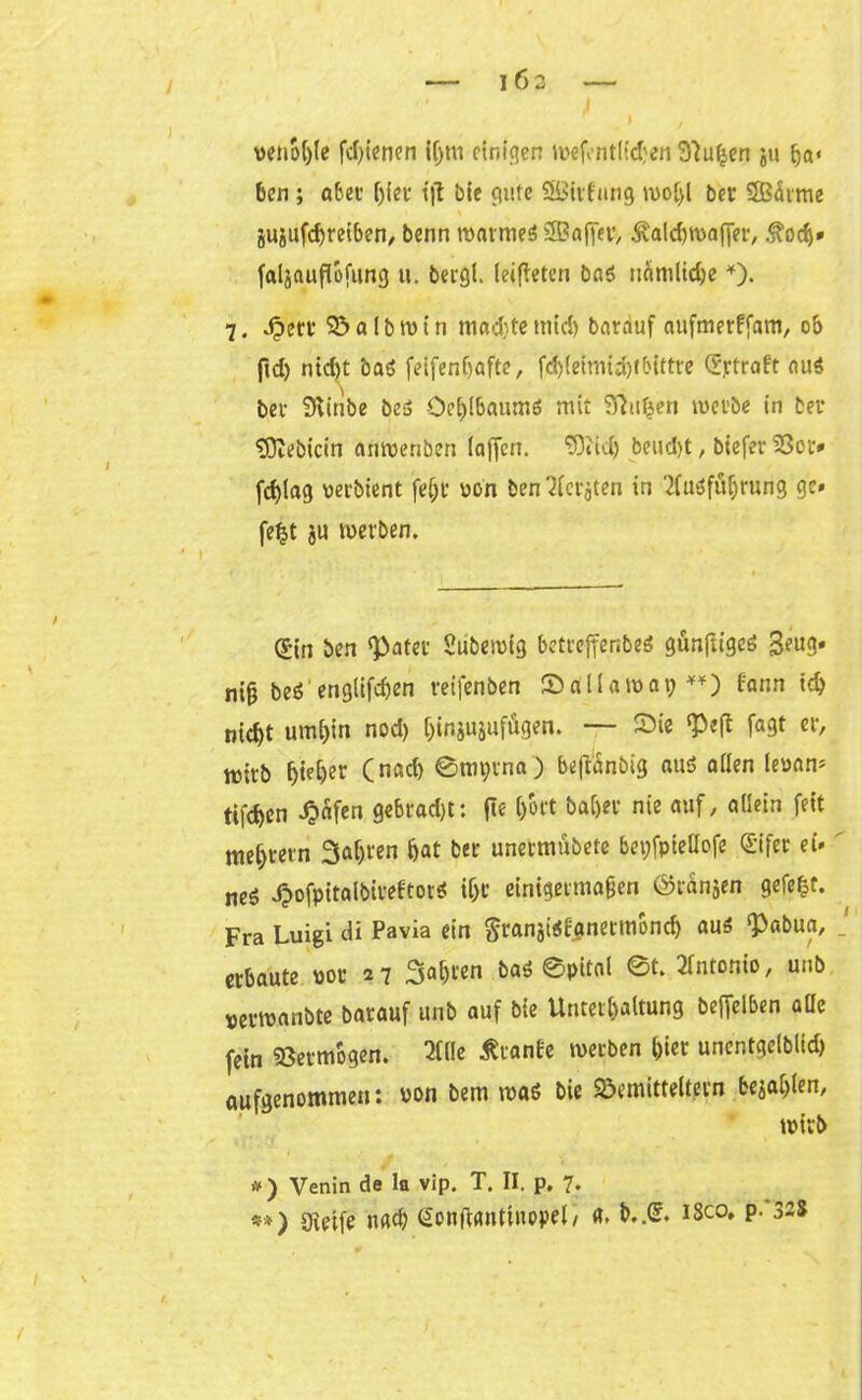 venol)le fd)ienen iljm ctnfc?en wefentlidjen üftuljen ju Ija« ben; aber ()(er tjt bie gute Sßirfung wol)l ber SBdrme gugufd)rei6en, benn warmes SEBoffet:, Äaldfwafier, .fodj» faljaußbfung u. bergt. leifteten bas nämliche *). 7. Jpert* 95 a l b tu t n madfte tnid) barduf aufmerffam, ob ftd) ntd)t baS feifenf>afte, fct)(eimtd)fbittre Straft aus bei- Stinbe beS OeljlbaumS mit ffiuljen werbe in bei* '»Dtebicin anwenben (affen. SDHäj beud)t, biefer ‘SSot# fcf)lag perbient fefjr pon ben^terjten in Ausführung gc» fefct ju werben. Sin ben «Pater Subewig betreffenbes günftiges 3eug. ni§ beS engtifdjen reifenben Sallawat?**) fann 1ch nid>t umhin nod) ()injujufÄgen. — Sie «Peft fagt er, roirb ^ie()er (nad) ©rnprna) beft'dnbig aus allen lepan* tifdjen Reifen gebrad)t: fle (/ort baCjer nie auf, allein feit meutern Saljren bat ber unermübete beyfpieüofe Stfer ei* neg JjwfpitalbireltorS if)C einigermaßen ®rbnjen gefegt. Fra Luigi di Pavia ein granäiScgnermond) aus ‘Pabua, erbaute uor 27 Sauren baS ©pital ©t. Antonio, unb perwanbte barauf unb auf bie Unterhaltung beffelben alle fein Vermögen. Alle Trante werben l)ier unentgelblid) aufgenommen: von bem was bie Semitteltern befahlen, wirb 1 t ' >v) Venin de la vip. T. II. p, 7* *») gvetfe nach Sonftanttuopel/ «. b.,S. isco, p. 328
