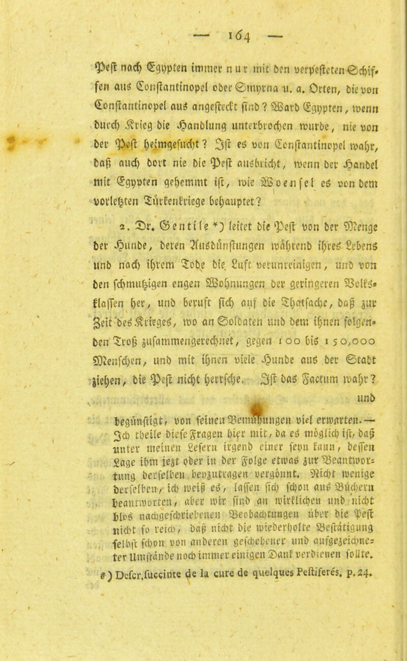 ‘Peft nad) dtgppten immer nur mit ben vfrp'efteten-®d>if» fen au# (£onfiantinopel ober ©mprna u. a. Orten, bie von Gonfiantinopel au# angeftedt finb? 5ßavb (£gi;pten, wenn burd) .^tieg bie 4?anblung unterbieten mürbe, nie von ber ‘Peft ()e>mgefud)t ? 3fr eö von £en(iantinopel tva()r, baß aud) bovt nie bie <Pc(t aiis&ricpt, menn bet- Jpanbet mit (Jgpvfen gehemmt ifr, n>ie SB een fei es een bem povl^ten ^ürEenfrtege behauptet? 2. Sr. ©entile *) (eitet bie ‘Peft von ber Sftenge ber ^imbe, beten 2fu#bieinfiungen tvaßrenb ifjreö Gebens unb nad) if>vem £obe bie. Suff verunreinigen, unb von ben fdmtutjigen engen SBoljnungen ber geringeren SJcIf»» flauen i)er, unb beruft fid) auf bie $(jatfad)c, baß j«r * ‘ . • - f i - geit'be#Kriege#, tvo an®o(baten unb bem tijnen folgen» ben Stoß jufammengereepnet, gegen i oo bi# 150,000 9Dienfd)en, unb mit ißnen viele djunbe au# bet ®tabt jiel)en, bie ‘Peß nic^t l)ettfd)e, 3ft bai Sactum tvaljr? unb tegünfiigt, von feinen SBemwutngen vid erwarten.— 3* tbeile biefe fragen btfr mit, ba eS moglid) ifr, baß unter meinen Seferu trgenb einer fepn faun, bejfeu Sage ibm jejt ober in ber golge etwa# .jitr 1Betmtiuoc= tiutg berfelbeu.benjutragen vergönnt. 5cid>t tvenige berfeibeny td> weiß cS, laffen fid) fdjon au# 93üd>et» beannwrten, aber »vir ftitb au ivirflicpcn unb niept jlb# naepgefepttepeueu 33eob«d)wngeu über btc ipeft nicht fo reim, bajj niebt bie »vteberpolte Söefratigung felbft fepon von anbercit ge fd) ebener tmb aufgeaeid)ne= ter Umftänbe nod) immer einigen Sanf verbtenen feilte. #) Defcr.fuccinte de 1* eure de quelques Peftiferes, p,24.
