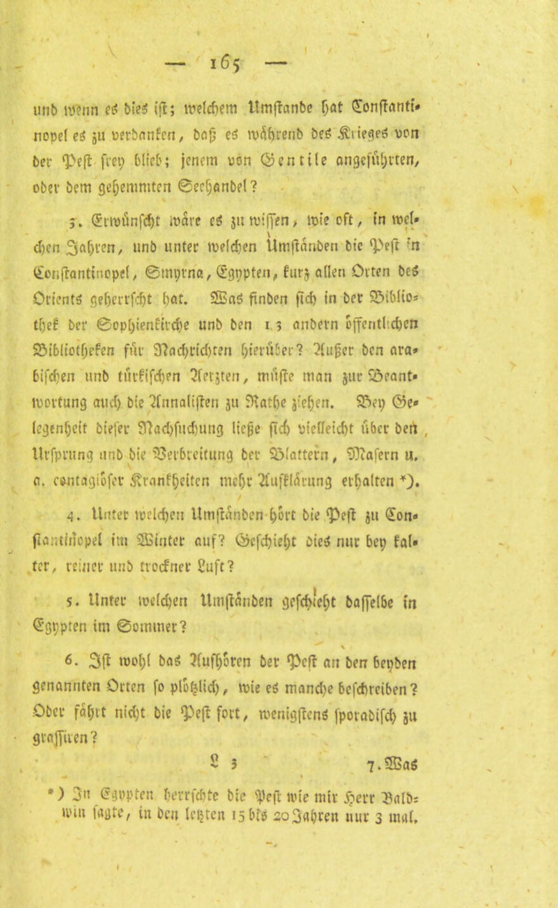\ — 165 I unb «»im etf bie$ tfl; tv>etcf?em Umftanbe (jat Sonffanti* nopel ei ju verbanden, baß es tvührenb beS .Sieges von bet ‘Pcfl frep Oli'eb; jenem von ©entile angeführten, ober bem gehemmten ©eef;anbel? 5. (Snvünfdjt Ware e$ ju wißen> rote oft r tn wel» djen fahren, unb unter melden Umjtanben bie ‘Peft 'n <£on(tantinopel, ©mprna, Sgppten, furj allen Orten be$ Orients geherrfdjt bat. SBaS finben ficf> in bei* Söibltos tljef bei* ©ophienlitche unb ben 1,3 anbern öffentlichen 2$ibliothefen für Nachrichten hierüber? 2lußet ben ara» bifchen unb tüt’f'ifdjen Qfevjter?, müfle man jitr Söeant» ivortung aiidj bte <lnnaliffen ju Nat&e jieljen. 93ep ©e* legenljeit biefer Nad)fud)ung ließe fic6 Vielleicht über ben llrfprung unb bie Verbreitung bet Sölattern, Wafern u, a. cwitagiüfev 3vranfljeiten tuef)r 2lufll<kung erhalten *). 4. Unter welchen Umfianben hört bie ‘Pejl ju €on<» flantinopel im SBinter auf? ©efehieht bteö nur bep fal» ter, reiner unb troefnet Suft? 5. Unter welchen Umftanben gefdueht baffelbe in Cügppten im ©ommer? ^ \ 1 6. wol)( bas 3fufhoren ber ‘Pcff an ben bepben genannten Orten fo plofjlid), wie es mand)e befdneiben? Ober fahrt nidjt bie ‘Peßfrt't, wenigen* jporabifd) 31t graniten? 2 3 ' 7-SSaö *) 3n (Jgppten herrfchte bie ipeft nüe mir £err 3alb; tviu jagte, tu ben lebten 15 tue sofahren nur 3 und.