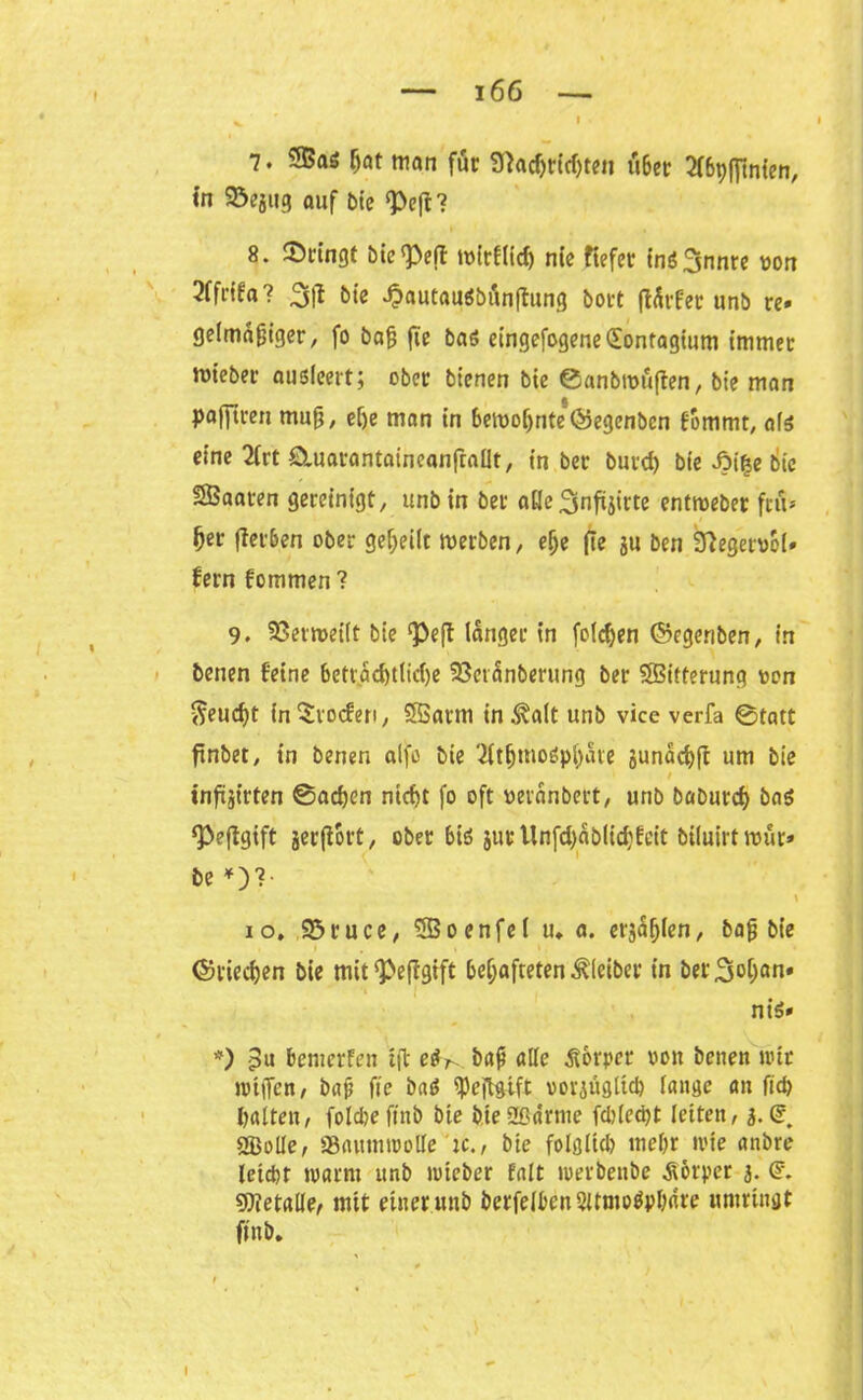 l 7. SSaö f)at man für 3}adjrid)ten tiber ^fßpffinten, in SSejtig auf bie ‘Peft? 8. bringt bie^eff toirflid) nie ftefet inS^innre von 2ffrifa? 3jl bie -OautaitSbänffung bort ftärfer unb re» gelmafjiger, fo bafj fie bas eingefogene(£ontagium immer mt'eber ausleert; ober bienen bte ©anbroöften, bie man Pafftren muß, ef)e man in bemoljriteQjegenben fommt, afs eine 2lrt duarantaineanfrallt, in ber burd) bie fitye bie SBaaren gereinigt, unbin ber alle^nftjirte entmebet frö* Ijer fiei&en ober geteilt werben, e!je fie 3U ben Sftegetvol» fern fommen ? 9. SSermeiit bie ‘Peft langer in folgen ©egeriben, in benen feine beträchtliche SSctinberung ber ©itferung oon ^euc^t in Groden, SSarm in^alt unb vice verfa ©tatt ftnbet, in benen alfo bie 2ft^moSpf)ate junächft um bie / inftiirten ©adjen nicht fo oft ueranbert, unb baburd) baS ‘Peftgift jerfiort, ober bis jur Unfd)äblid?feit biluirtwür» be *)?• io. 95ruce, 5Boenfe( u. a. etilen, baß bie 1 . * ©riechen bie mit^eftgift behafteten Kleiber in bergan» nis» *) 3u bemerfeu tft e^. baß alle Körper von benen nur jptffen, baß fie b«S ^ejlgift vorzüglich lange an fiep halten, foldje ftnb bie bte Spänne fdjlecpt letten, 3.(5. «Bolle, SBflMtntBoUe'ic., bte folglich mehr tvie anbre leicbt warnt unb toteber falt merbenbe Körper 3. (F. Metalle, mit einer unb berfelbenSümoSphare umringt ftnb.