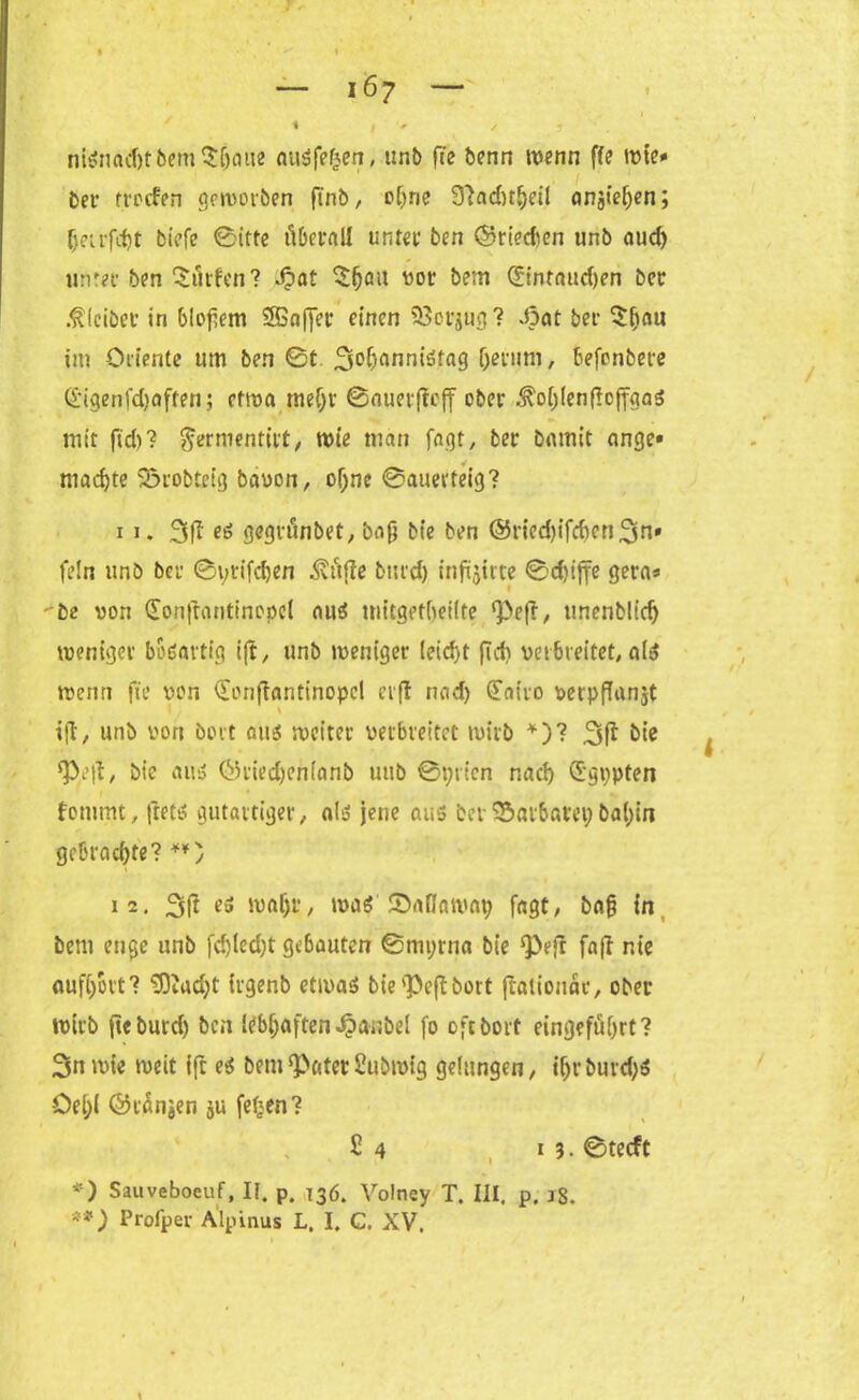 1 * • , ’ » — i6y — i | > nignad)tbem$(jaiie augfefcen, tir.b fie benn wenn ffe wie* ber trocfen geworben finb, oljne 9}ad)t()eil angte^en; fjetrfd)t biefe ©itte überall unter ben ©rieefeen unb aud) unter ben dürfen? Jpat $fjau vor bem <2intnud)en ber ßfeibet in bloßem 3Gnffer einen 23orjug? Jpat ber $(jau im Oriente um ben ©t 3°f)flnnigtag (jerum, befenbere (l'igenfd)often; etwa mefjr ©auevfieff ober .^oijienficffgag mit fid)? $ernmitift, wie man Jagt, ber bamit ange» machte Sörobtctg bauen, oljne ©auerteig? 11. 3fi oö gegrunbet, bafi bie ben ®ned)ifd)cri3n» fein unb ber ©yrifd)en ^vttfle burd) inftjirte ©duffe gera* be uon (Fonfrantinopel aug uiitgetbetlte ^efl, unenbltdj weniger boöartig ift, unb weniger (eid)t fid) verbreitet, a(g wenn fie uon (Fonfiantinopcl er fl nad) (Fairo verpffanjt \ ift, unb uon bott aug weiter verbreitet wirb *)? bie *Pe|l, bie aug Öried)cn(nnb uitb ©prten nad) (Fgppten fotumt, ftetg gutartiger, alg jene aus bev Barbarei; ba(;in gebrachte? **) 12. 3R es waf)r, wag ©atlaway fagt, ba§ in bem enge unb fdjled)t gebauten ©myrna bie Qbeft fajl nte auffjoct'? FOeadjt irgenb etwag bie 'Peft bott fialionär, ober wirb fie burd) ben ttbfjaften Jpasbel fo oftborf eingefiifjrt? Snwte weit ift eg bem Pater Subwig gelungen, tfjrburd)S öel;( ©tÄn^en ju fefjen? £ 4 i 3 • ©teeft *) Sauveboeuf, II. p. 136. Volney T. III. p. 18. **) Profper Alpinus L. I. C. XV.