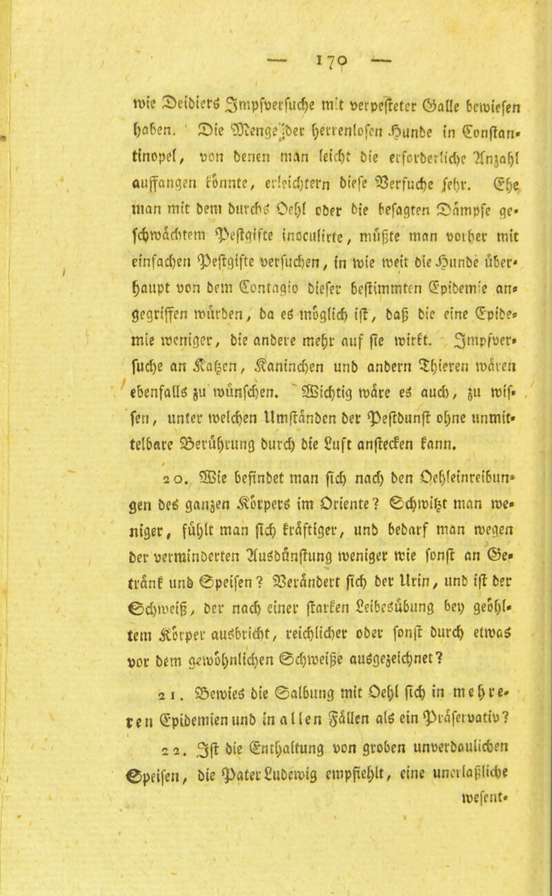 nne Seibiers 3mpfvet*fud)e nrt »erpefleter ©alle bcwiefen haben. Sie ‘üSftengejbec fymenlojcn .ftunbo in Eonflart- tCnopef, Port benen nt An (eic^t Die erforberlid)e '2frtja^{ auffangen tonnte, erleichtern t>t>fe SSerfuche jel)r. E(je man mit bent buvcho Oeljl ober feie betagten Kampfe ge« fchroadttem 'Peftgifte inoculirfe, muffte man votbet mit einfachen Pejiglfte verfuc&en, in wie weit bieJpttnbe über* f)anpt von bem Eontagio biefer 6e|timmten Epibem'e an» gegriffen würben, ba es möglich i|i, baff bie eine Epibe* mie tvettiger, bie anbere mehr auf fte wirft, 3mpfver* fucf>e an ^afjen, Äantndfen unb anbern ^(jieren waten ebenfalls ju wünfdjen. 3Bid)tig wäre es audt, ju wif» ’feri, unter welchen Itmfiänben bet Peftbunfl o[)ne unmit» telbare 5öerüf)tung burd) bie Suft anflecf'en fantt. 20. SBie befinbet man fid) nad) ben Ocf)leinreibtm» gen beS gatten Körpers im Oriente ? 0dfwiijt man we- niger, füljlt man ftch fräfttger, unb bebarf man wegen ber verminberten 3luSbnnfiung weniger wie fonfr an ©e- tränf unb 0peifen? SSeränbert ftch ber Urin, unb ifl ber ©d)wetfj, ber nad) einer floriert SeibeSubung 6ep geol)(- tettt Körper auSbricftt, reichltdjer ober fonfi burd) etwas vor bem gewbl;nlid)en @d)weijfe ausgezeichnet? 2 i. SöewteS bie @albung mit Oeljl ftch in mehre- ren Epibetnienunb mallen Sollen als ein grafet vattu? i 22. 3(1 bie Enthaltung von groben unverboulicben Cpeifen, bie ‘paterCubcwig empfiehlt, eine unetlaff liebe wefent«