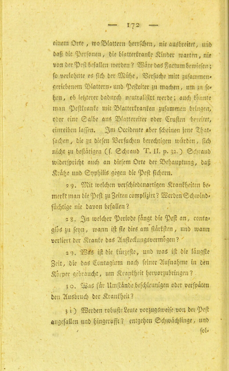 einem Orte, wo Blattern (jerrfdjen, nie außbreitet, urib bafj bic ^erfonen, bie biattetdranfe Einher warten, nie von berieft'Befallen werben? 5B5re ba$ factum 6crotefen; fo verlohnte eß fiel) bec ©iüfje, Berfuche mitt jufammen* i geriebenem Blattern* unb deficiter 511 machen, um ui fe« (jen, ob festerer baburd) neuttaliftrt werbe; aud) formte man <Peftfranfe mit Blattetfranfen jufammen bringen, ober eine @a!6e aus ^Mattereiter ober drujlen bereifet, cinreiben la|Jen. Occibente aber feinen jene Sbat» \ fachen, tie ju biefer, Söerfudjen berechtigen würben, ftd) nid)t ju beseitigen Cf ©djraub T. II. p. 32.) 0d)iaub wiberfpricht auch nn biefem Orte ber Behauptung, bafj $rÄ£e unb ©tjpijilis gegen bie ‘Pcft fichern. 2 9. ‘rOiit welchen verfchiebcnartigen ^ranfijeiten be» merftman bie^efl ju3eitencomplijirt? Serben©d)winb* füdjtigc nie bauen befallen? 2 8. 3n welker geriete fängt bie ‘Pef! an, cenfa* gioß ju fei;n, wann ifl fte bieß am ftädffen, unb wann verliert ber Trante baß 2fnffecfung6uermbgen? ' 29. S<fß ifl bie ftirjcfle, unb was i(t bie langfre geit, bie baß dontagium nad) feiner Aufnahme in ben Körper gebraust, um ^cancf)cit heivorjubringen? 3 o. Saß für Umjlfinbe befdjlcunigen ober verfpaten ben 2fußbruch ber ^ranf^eit? 3 i) Serben robujte Scute uorjugßweife von bei pVft «ngefallen unb hingeraffc? entgehen Schwächlinge, unb ' / ' fot-