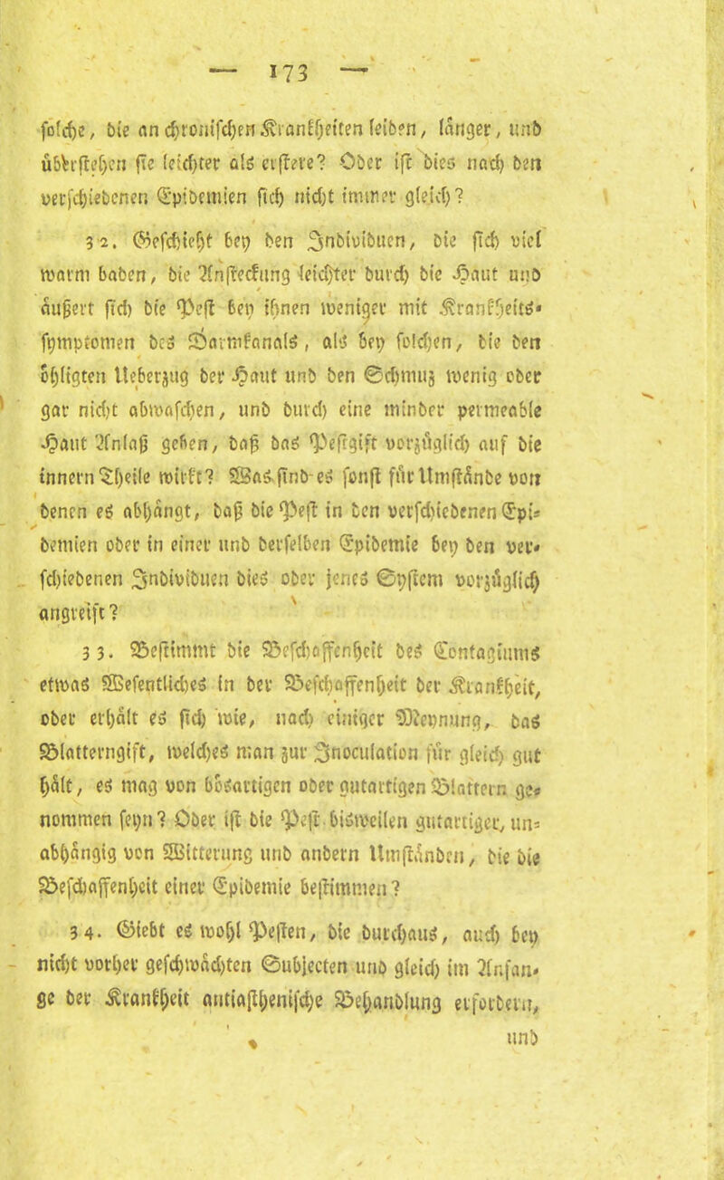 fotcfye, bie «nc^romf^fH^rfln^ftten(eibfn, langer, unb übhfteljen jie (eitf)ter als elftere? Ober ifc btes nad) beti verriebenen Qi'pibemien ft cf) nid)t immer gleich? 32. ©efduefjt bet) ben ^nbivibucn, Die fid> viel warm haben, bie Xnftecfnng leichter burdj bie Jpaut unö * eiujjert ftd) bie <Pefl ben ihnen weniger mit .^ranfljetts« fpmptomen bcS sWmfanafS, al‘J hei; fo!d)en, bie ben « ofjltgten ttehcrjug ber Jpaut unb ben ®djmu§ wenig ober gar nid)t abwafdten, unb bind) eine minber permeable ■£aut 2fn(ajj gehen, baf bas ‘Peftgift verjitglid) auf bie tnnern $()eile wirft? 25aS.ftnö-es fonft fürUmflfinbe von benen es abl)angt, baf? bic^ejt in ben verfdiiebenen(Jpt* ✓ bemten ober in einer unb betreiben Qrpibemie 6ep ben per« fd)iebenen ^nbtvibuen Dies ober jene® 0p|tcm vorjügiidj angieijt ? 33. Sßeftimmt bie Sßrfdwftcnfjcit Des QÜontagiums etwas ÖßefentlkbeS in bei S^efdwffenljeit ber ^rariffjeit, ober erhalt es fid) wie, uad) einiger Nennung, bas SMatterngift, wefdjeS man §ur Snocufation für gleid) gut f)Slt, es mag von bösartigen ober gutartigen flattern ge« nommen fepn? Ober tft bie ^Peft bisweilen gutartiger, un* abijangig von SBitterung unb anbern Umfhtnbrn, bie bie Söefdwffenljeit einet €'pibemie beflimmen ? 34. ©iebt es woljl heften, bie butd)auS, and) bep nid)t votier gefd)wad)ten 0ubjecten uno gieid) im 2fnf<m* ge bet Ätanffjeit antia[U;eni|d;e Sbe&rtnblung etfotbern, % unb t