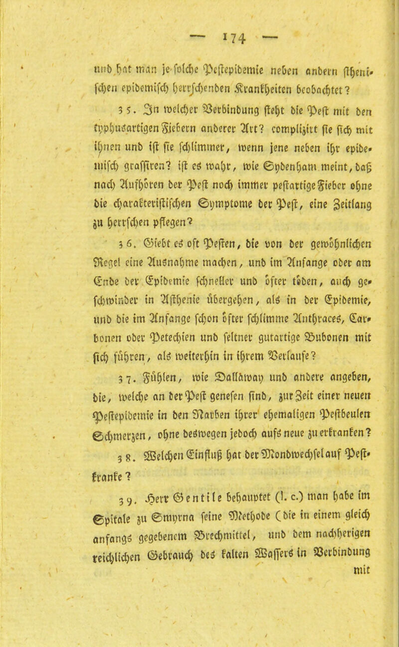 unb,ljftt man je foId>c <J>cftcpib2mCc neben anbern ft^eni- fd)en epibemifd) herrjchenben Krankheiten 6cobncf)tct ? 3 5. mcld)er iöerbinbung ffe^t bie <Peft mit ben tpphusgrtigen Siebern anbercr 2ftt? complijitt fie fTcf> mit i[;nen unb i’ft fie fd)limmer, menn jene neben i|jr epibe» mifd) grafftren? ijl es tva[>r, wie ©pbenham meint, ba(j nad) 2luf()oren ber ‘Peft nod) immer pefiattigegieber ohne bie d)araftetifiifd)en ©ymptome ber Pe(!, eine geitlang ju fjerrfdjen pflegen ’i 36. ©iebt es oft Pefren, bie von bet gewöhnlichen Siegel eine Ausnahme machen, unb im Anfänge ober am (?nbe ber (£pibemie fd)nefler unb öfter toben, and) ge» fd)tpinber in 2l(lljenie übergeben, als in ber Spibemie, unb bie tm Anfänge fd;on öfter fdjlimme 2l»thtaces, £at» bonen ober Peted)ien unb feltnet gutartige Bubonen mit fid) führen, als weiterhin in intern Verlaufe? 37. $üljlen, wie ©all&mat; unb anbere angeben, bie, welche an terPefl genefen ftnb, jurgeit einer neuen Pefieptbemie in ben Farben ihrer ehemaligen Pcfibeulen ©d)merjen, ohne besmegen jeboch aufs neue ju erkranken? 3 8. SBeldjen (Sinflujj har ber Sftonbmedjfelauf Peft« franke ? 3 9. Jpett © e n t i l e behauptet (1. c.) man habe im ©pitate ju ©ttiprna feine 9Petl)0be (bie in einem gleich anfangs gegebenem 93rechmittel, unb bem nad)herigen teid)lid)en ©ebrauch bes falten SSa|JerS in S3crbinbung mit 1 ■ \ ' *