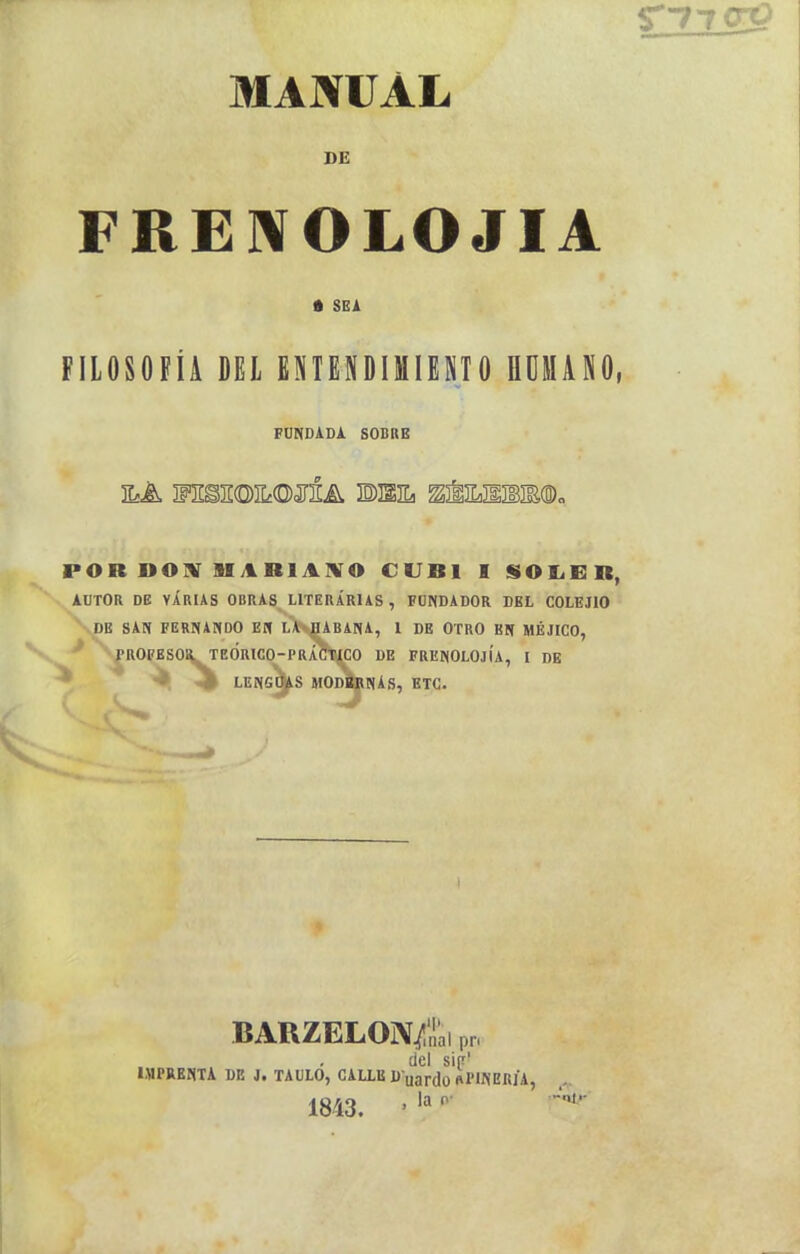 S77CrO MANUAL DE FREWOLOJIA • SEA FILOSOFÍA DEL ENTENDIMIENTO flOMANO, FUNDADA. SOBRE POR »07«r lIARlArVO CUBI I SOIiER, AUTOR DB VARIAS 0BRA8_ LITERARIAS , FUNDADOR DEL COLEJIO \DB san FERNANDO EB LA pABANA, 1 DE OTRO BN MÉJICO, ^^ROFESOaTEÓRlCO-PRÁCT^CO DE FRENOLOJÍA, I DE * <^ LENGC^S MOD^NAS, etc. BARZELON^ai pr, del sip' IMPRENTA DE J. TAULO, CALLE D uardü «PINERJA, , 1843. ■