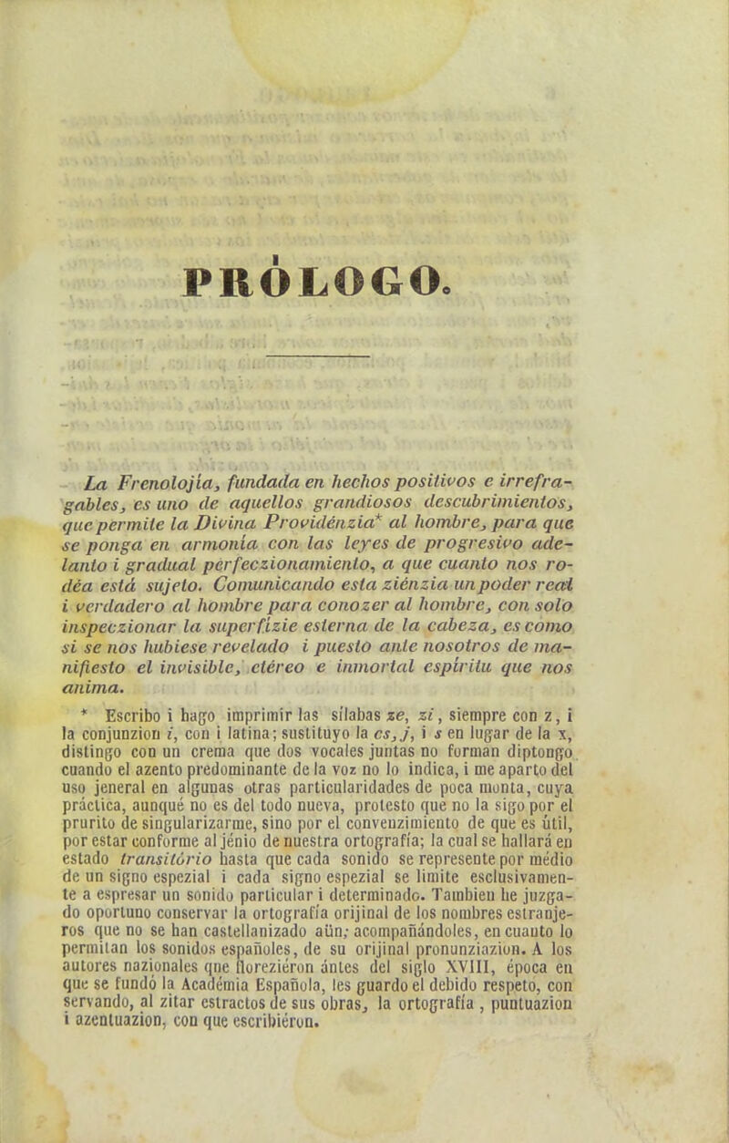 PRÓLOGO. La Frenolojia, fundada en hechos positivos e irrefra- gables, es uno de aquellos grandiosos descubrimientos, que permite la Divina Providénzia* al hombre, para que se ponga en armonía con las leyes de progresivo ade- lanto i gradual perfeczionamiento, a que cuanto nos ro- dea está sujeto. Comunicando esta ziénzia un poder real i verdadero al hombre para conozer al hombre, con solo inspeczionar la superfizie esterna de la cabeza, escomo, si se nos hubiese revelado i puesto ante nosotros de ma^ nifiesto el invisible, etéreo e inmortal espíritu que nos, anima. > * Escribo i hago imprimir las sílabas ze, zi, siempre con z, ¡ la conjunzioD i, con i latina; sustituyo la cs,j, i s en lugar de la x, dislingo con un crema quedos vocales juntas no forman diptongo, cuando el azento predominante de la voz no lo indica, i me aparto del uso jeneral en algunas otras particularidades de poca monta, cuya práctica, aunque no es del todo nueva, protesto que no la sigo por el prurito de singularizarme, sino por el convenzimieuto de que es útil, por estar conforme al jénio de nuestra ortografía; la cual se hallará en estado iransitório hasta que cada sonido se represente por medio de un signo espezial i cada signo espezial se limite esclusivanien- te a espresar un sonido particular i determinado. También he juzga- do oportuno conservar la ortografía orijinal de los nombres eslranje- ros que no se han castellanizado aun; acompañándoles, en cuanto lo permitan los sonidos españoles, de su orijinal pronunziazion. A los autores nazionales qne floreziéron ánles del siglo XVIII, época en que se fundó la Academia Española, les guardo el debido respeto, con servando, al zitar estrados de sus obraSj la ortografía , puntuazion i azenluazion, con que escribieron.