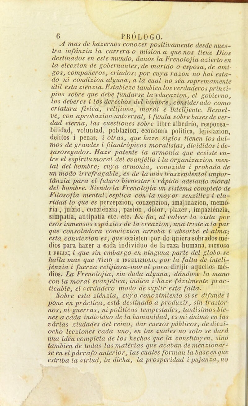 A mas de hazernos conozcr positivamente desde nues- tra infánzia la carrera o misión a que nos tiene Dios destinados en este mundo, danos la Frenolojia azierlo en la eleczion de gobernantes, de marido o esposa, de ami- gos, compañeros, criados; por cuja razan no Itai esta- do ni condizion alguna, a la cual no séa supremamente útil esta ziénzia. Eslableze también los verdaderos prinzi- pios sobre que debe fundarse la educazioUj el gobierno, los deberes i los derechos del hombre, considerado como criatura finca, rclijiosa, moral e inielijente. Resuel- ve, con aprobazion universal, i funda sobre bases de ver- dad eterna, las cuestiones sobre lil)re albedrío, responsa- bilidad, voluntad, poblazion, economía política, lejislazion, delitos i penas, i otras, que haze siglos tienen los áni- mos de grandes i filantrópicos moralistas, divididos i de- sasosegados. Haze patente la armonía que ecsiste en- tre el espiritumoral del evanjélio i la organizazion men- tal del hombre; cuya armonía, conozida i probada de un modo irrefragable, es de la más traszendental impor- iánzia para el futuro bienestar i rápido adelanto moral del hombre. Siendo la Frenolojia un sistema completo de Filosofía mental, esplica con la mayor senzillez i cla- ridad lo que es perzepzion, couzepzion, imajinazion, memo- ria, juízio, conziénzia, pasión, dolor, plazer, impaziénzia, simpatía, antipatía etc. etc. En fin, al volver la vista por esos inmensos espázios de la creazion, una triste a la par que consoladora conviczion arroba i absorbe el alma; esta conviczion es, que ecsisten por do quiera sobrados mé- dios para hazer a cada individuo de la raza humana, dichoso I feliz; i que sin embargo en ninguna parte del globo se halla mas que vízio e iihfeuzidad, por ¡a falta de inteli- jénzia i fuerza relijiosa-moral para dirijir aquellos mé- dios. La Frenolojia, sin duda alguna, dándose la mano con la moral evanjélica, indica i haze fázilmente prac- ticable, el verdadero modo de suplir esta, falta. Sobre esta ziénzia, cuyo conozimiento sise difunde i pone en práctica, está destinado a produzir, sin trastor- nos, ni guerras, ni políticas tempestades, tantísimos bie- nes a cada individuo de la humanidad, es mi ánimo en las várias ziudades del reino, dar cursos públicos, dediczi- ocho lecziones cada uno, en las cuales no solo se dará una idéa completa de los hechos que la constituyen, sino también de todas las matórias que acaban de menzionar- se en el párrafo anterior, las cuales forman la base en que estriba la virtud, la dicha, la prosperidad i pujanza, no