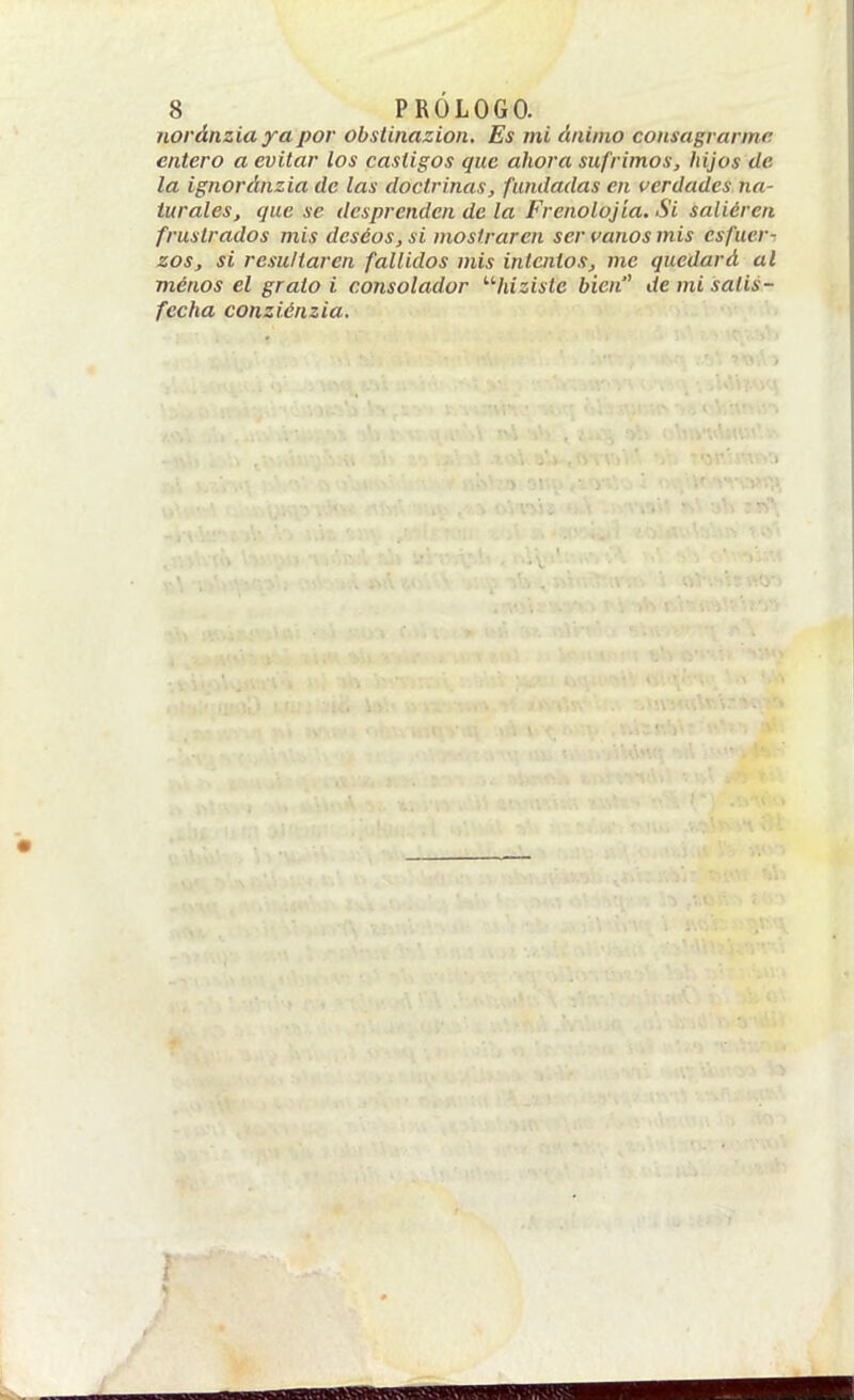 noránzia ya por obsünazion. Es mi ánimo consagrarme entero a evitar los castigos que ahora sufrimos, hijos de la ignoráiizia de las doctrinas, fundadas en (verdades na- turales, que se desprenden de la Frenolojía. Si saliéren frustrados mis deseos, si mostraren ser canos mis esfuer-^ zos, si resultaren fallidos mis intentos, me quedará al menos el grato i consolador '■'■hizistc bien de mi satis- fecha conziénzia. i