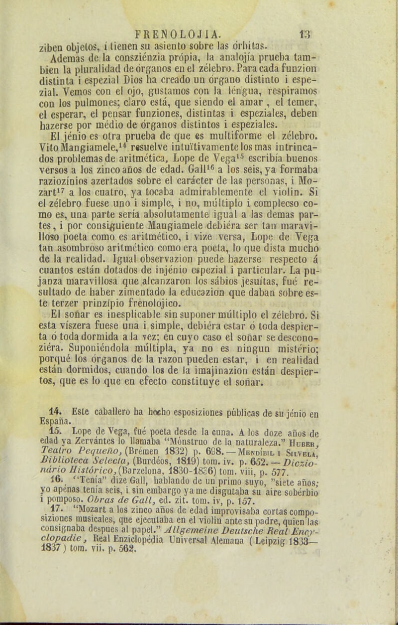 ziben objetos, í tienen su asiento sobre las órbitas. Ademas de la consziénzia propia, la analqjía pruel)a tam- bién la pluralidad de órganos en el zélebro. Para cada funzion distinta i espezial Dios ha creado un órgano distinto i espe- zial. Vemos con el ojo, gustamos con la lengua, respiramos con los pulmones; claro está, que siendo el amar , el temer, el esperar, el pensar fuoziones, distintas i espeziales, deben hazerse por médio de órganos distintos i espeziales. El jénio es otra prueba de que es multiforme el zélebro. Vitolilangiamele,''' resuelve intuitivamente los mas intrinca- dos problemas de aritmética, Lope de Vega* escribía buenos versos a los zincoaños de edad. Gall'^ a los seis, ya formaba raziozínios azertados sobre el carácter de las personas, i Mo- zart*^ a los cuatro, ya tocaba admirablemente el violin. Si el zélebro fuese uno i simple, i no, múltiplo i complecso co- mo es, una parte sería absolutamente igual a las demás par- tes, i por consiguiente Mangiamele debiera ser tan maravi- lloso poeta como es aritmético, i vize versa, Lope de Vega tan asombroso aritmético como era poeta, lo que dista mucho de la realidad. Igual observaziou puede hazerse respecto á cuantos están dotados de injénio espezial i particular. La pu- janza maravillosa que alcanzaron ios sábios jesuítas, fué re- sultado de haber zimenlado la educazion que daban sobrees- té terzer prinzípio frenolójico. El soñar es inesplicabie sin suponer múltiplo el zélebro. Si esta víszera fuese una i simple, debiera estar ó toda despier- ta ó toda dormida ala vez; en cuyo caso el soñar sedescono- ziéra. Suponiéndola múltipla, ya no es ningún misterio; porqué los órganos de la razón pueden estar, i en realidad están dormidos, cuando los de la iraajinazion están despier- tos, que es lo que en efecto constituye el soñar. 14. Este caballero ha heeho esposiziones públicas de su jénio en España. 15. Lope de Vega, fué poeta desde la cuna. A los doze años de edad ya Zervántes lo llamaba Monstruo de la naturaleza. Huber Teatro Pequeño, {Tirtmin 1832) p. 688. —Mendídil i Siivelí Biblioteca Selecta, (Burdeos, 1819) tom. iv. p. 652. —Diczio- nário Histórico, {\Sarzáox\5, 1830-1826) tom. viii, p. 577. 16. Tenia dize Gall, hablando de un primo suyo, siete años- yo apenas tenía seis, i sin embargo ya me disgutaba su aire soberbió i pomposo. Obras de Gall, ed. zit. tom. iv, p. 157. 17. Mozart a los zlnco años de edad improvisaba cortas compo- siziones musicales, que ejecutaba en el violin ante su padre, quien las consignaba después al papel. Jllgemeine Deutsche Real Encr- clopadie. Real Enziclopédia Universal Alemana ( Leipzig 183á— 1837) tora. Vil. p. 562.